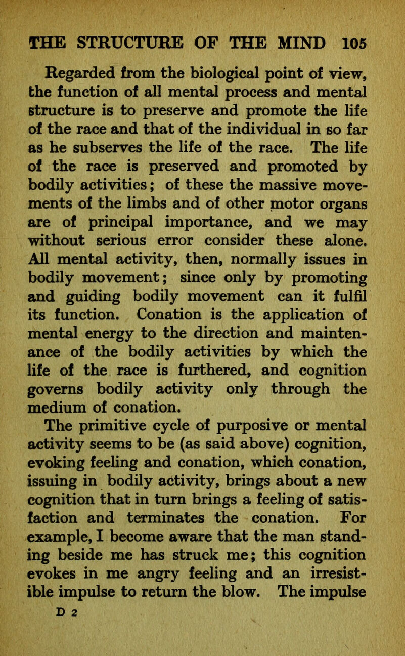 Regarded from the biological point of view, the function of all mental process and mental structure is to preserve and promote the life of the race and that of the individual in so far as he subserves the life of the race. The life of the race is preserved and promoted by bodily activities; of these the massive move- ments of the limbs and of other motor organs are of principal importance, and we may without serious error consider these alone. All mental activity, then, normally issues in bodily movement; since only by promoting and guiding bodily movement can it fulfil its function. Conation is the application of mental energy to the direction and mainten- ance of the bodily activities by which the life of the race is furthered, and cognition governs bodily activity only through the medium of conation. The primitive cycle of purposive or mental activity seems to be (as said above) cognition, evoking feeling and conation, which conation, issuing in bodily activity, brings about a new cognition that in turn brings a feeling of satis- faction and terminates the conation. For example, I become aware that the man stand- ing beside me has struck me; this cognition evokes in me angry feeling and an irresist- ible impulse to return the blow. The impulse