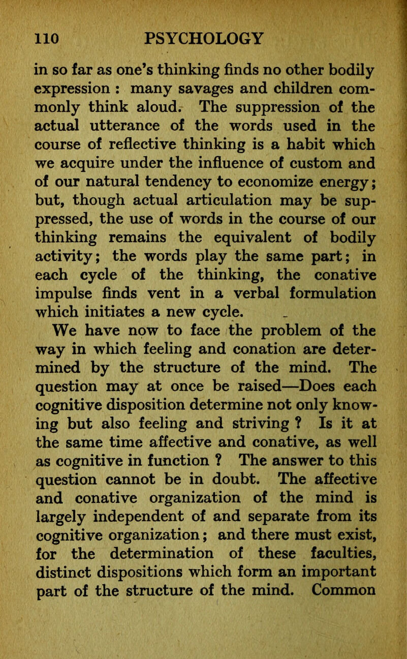 in so far as one’s thinking finds no other bodily expression : many savages and children com- monly think aloud. The suppression of the actual utterance of the words used in the course of reflective thinking is a habit which we acquire under the influence of custom and of our natural tendency to economize energy; but, though actual articulation may be sup- pressed, the use of words in the course of our thinking remains the equivalent of bodily activity; the words play the same part; in each cycle of the thinking, the conative impulse finds vent in a verbal formulation which initiates a new cycle. We have now to face the problem of the way in which feeling and conation are deter- mined by the structure of the mind. The question may at once be raised—Does each cognitive disposition determine not only know- ing but also feeling and striving ? Is it at the same time affective and conative, as well as cognitive in function ? The answer to this question cannot be in doubt. The affective and conative organization of the mind is largely independent of and separate from its cognitive organization; and there must exist, for the determination of these faculties, distinct dispositions which form an important part of the structure of the mind. Common