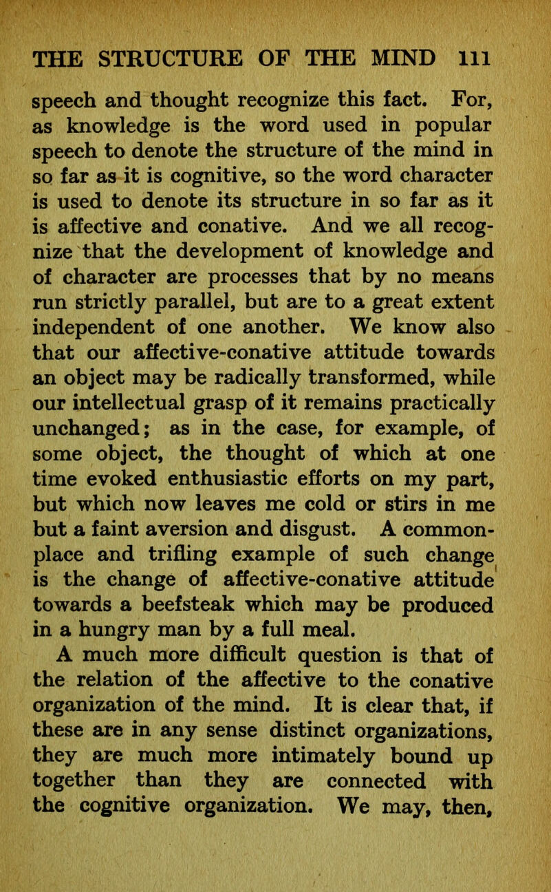 speech and thought recognize this fact. For, as knowledge is the word used in popular speech to denote the structure of the mind in so far as it is cognitive, so the word character is used to denote its structure in so far as it is affective and conative. And we all recog- nize that the development of knowledge and of character are processes that by no means run strictly parallel, but are to a great extent independent of one another. We know also that our affective-conative attitude towards an object may be radically transformed, while our intellectual grasp of it remains practically unchanged; as in the case, for example, of some object, the thought of which at one time evoked enthusiastic efforts on my part, but which now leaves me cold or stirs in me but a faint aversion and disgust. A common- place and trifling example of such change is the change of affective-conative attitude towards a beefsteak which may be produced in a hungry man by a full meal. A much more difficult question is that of the relation of the affective to the conative organization of the mind. It is clear that, if these are in any sense distinct organizations, they are much more intimately bound up together than they are connected with the cognitive organization. We may, then.