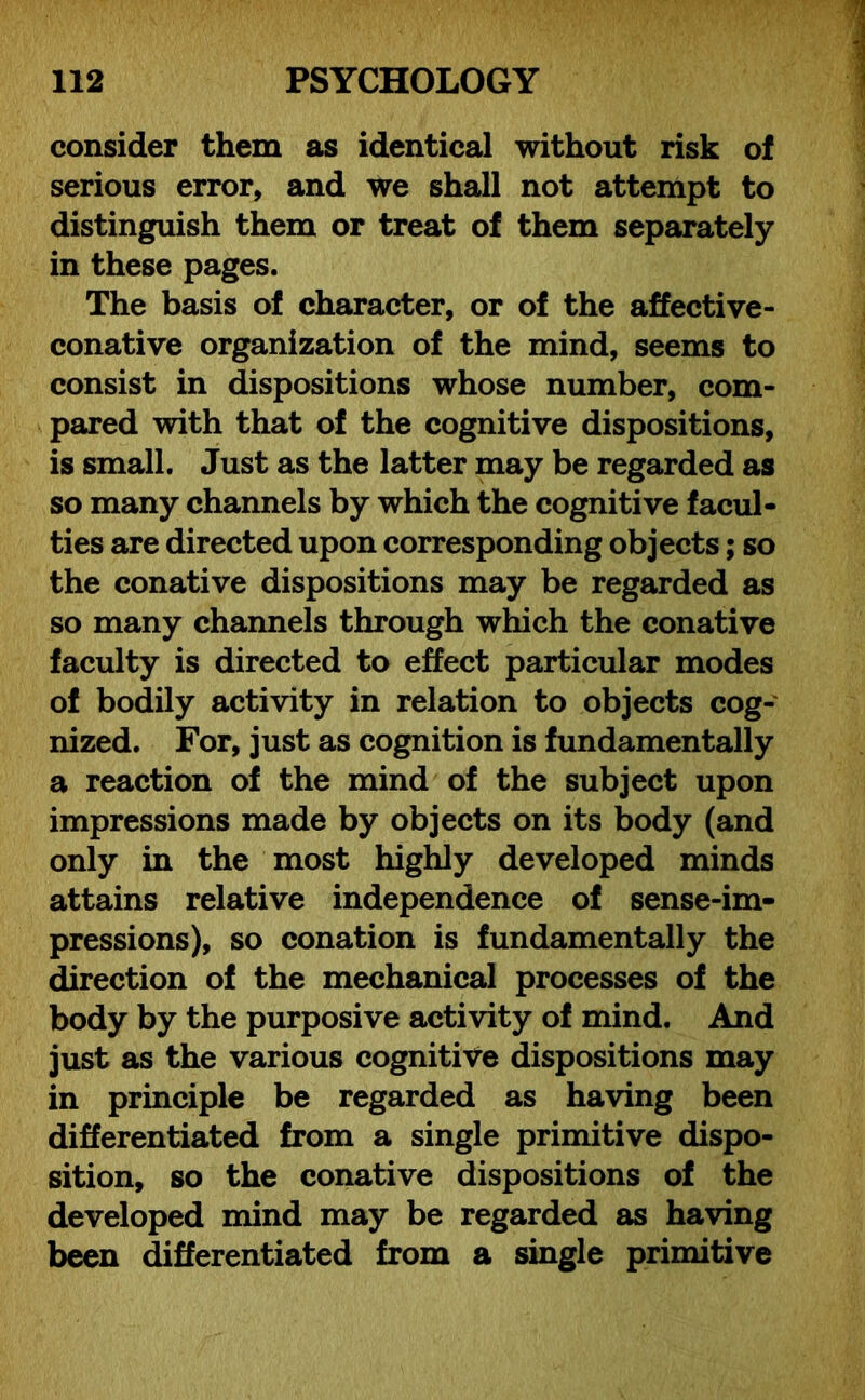 consider them as identical without risk of serious error, and we shall not attempt to distinguish them or treat of them separately in these pages. The basis of character, or of the affective- conative organization of the mind, seems to consist in dispositions whose number, com- pared with that of the cognitive dispositions, is small. Just as the latter may be regarded as so many channels by which the cognitive facul- ties are directed upon corresponding objects; so the conative dispositions may be regarded as so many channels through which the conative faculty is directed to effect particular modes of bodily activity in relation to objects cog- nized. For, just as cognition is fundamentally a reaction of the mind of the subject upon impressions made by objects on its body (and only in the most highly developed minds attains relative independence of sense-im- pressions), so conation is fundamentally the direction of the mechanical processes of the body by the purposive activity of mind. And just as the various cognitive dispositions may in principle be regarded as having been differentiated from a single primitive dispo- sition, so the conative dispositions of the developed mind may be regarded as having been differentiated from a single primitive