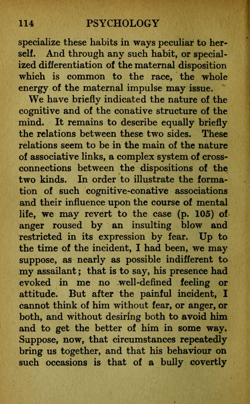specialize these habits in ways peculiar to her- self. And through any such habit, or special- ized differentiation of the maternal disposition which is common to the race, the whole energy of the maternal impulse may issue. We have briefly indicated the nature of the cognitive and of the conative structure of the mind. It remains to describe equally briefly the relations between these two sides. These relations seem to be in the main of the nature of associative links, a complex system of cross- connections between the dispositions of the two kinds. In order to illustrate the forma- tion of such cognitive-conative associations and their influence upon the course of mental life, we may revert to the case (p. 105) of anger roused by an insulting blow and restricted in its expression by fear. Up to the time of the incident, I had been, we may suppose, as nearly as possible indifferent to my assailant; that is to say, his presence had evoked in me no well-defined feeling or attitude. But after the painful incident, I cannot think of him without fear, or anger, or both, and without desiring both to avoid him and to get the better of him in some way. Suppose, now, that circumstances repeatedly bring us together, and that his behaviour on such occasions is that of a bully covertly