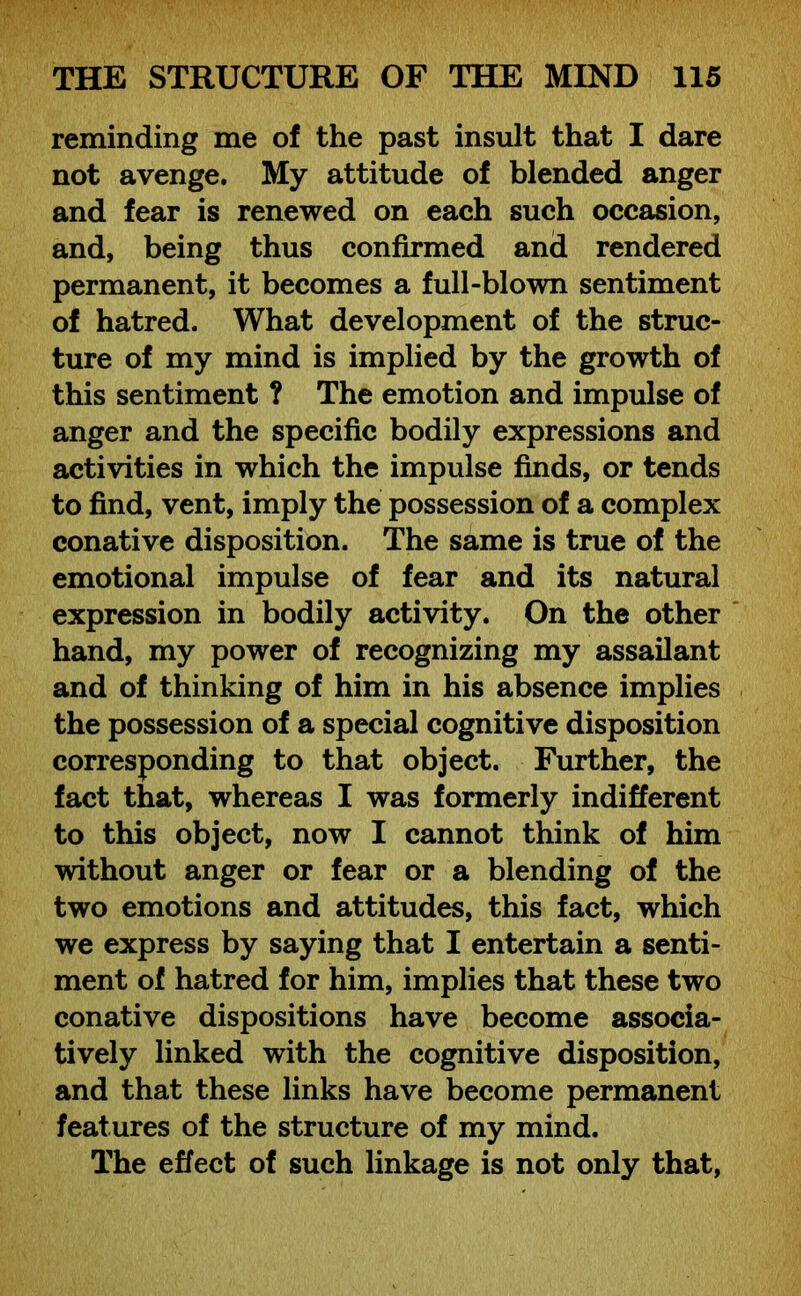 reminding me of the past insult that I dare not avenge. My attitude of blended anger and fear is renewed on each such occasion, and, being thus confirmed and rendered permanent, it becomes a full-blown sentiment of hatred. What development of the struc- ture of my mind is implied by the growth of this sentiment ? The emotion and impulse of anger and the specific bodily expressions and activities in which the impulse finds, or tends to find, vent, imply the possession of a complex conative disposition. The same is true of the emotional impulse of fear and its natural expression in bodily activity. On the other hand, my power of recognizing my assailant and of thinking of him in his absence implies the possession of a special cognitive disposition corresponding to that object. Further, the fact that, whereas I was formerly indifferent to this object, now I cannot think of him without anger or fear or a blending of the two emotions and attitudes, this fact, which we express by saying that I entertain a senti- ment of hatred for him, implies that these two conative dispositions have become associa- tively linked with the cognitive disposition, and that these links have become permanent features of the structure of my mind. The effect of such linkage is not only that,