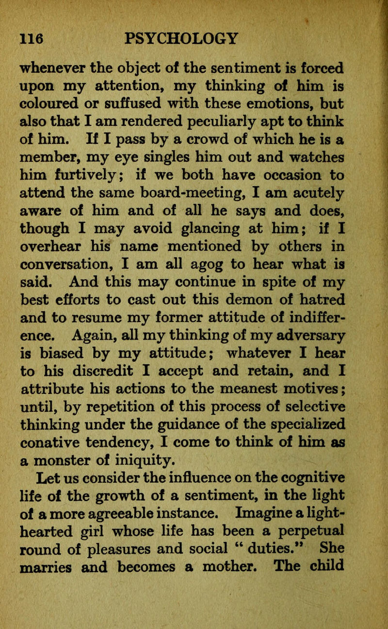 whenever the object of the sentiment is forced upon my attention, my thinking of him is coloured or suffused with these emotions, but also that I am rendered peculiarly apt to think of him. If I pass by a crowd of which he is a member, my eye singles him out and watches him furtively; if we both have occasion to attend the same board-meeting, I am acutely aware of him and of all he says and does, though I may avoid glancing at him; if I overhear his name mentioned by others in conversation, I am all agog to hear what is said. And this may continue in spite of my best efforts to cast out this demon of hatred and to resume my former attitude of indiffer- ence. Again, all my thinking of my adversary is biased by my attitude; whatever I hear to his discredit I accept and retain, and I attribute his actions to the meanest motives; until, by repetition of this process of selective thinking under the guidance of the specialized conative tendency, I come to think of him as a monster of iniquity. Let us consider the influence on the cognitive life of the growth of a sentiment, in the light of a more agreeable instance. Imagine a light- hearted girl whose life has been a perpetual round of pleasures and social “ duties.** She marries and becomes a mother. The child