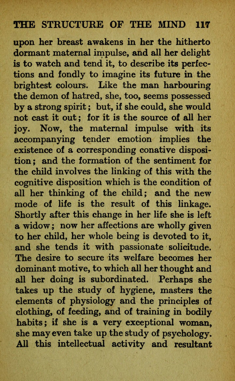 upon her breast awakens in her the hitherto dormant maternal impulse, and all her delight is to watch and tend it, to describe its perfec- tions and fondly to imagine its future in the brightest colours. Like the man harbouring the demon of hatred, she, too, seems possessed by a strong spirit; but, if she could, she would not cast it out; for it is the source of all her joy. Now, the maternal impulse with its accompanying tender emotion implies the existence of a corresponding conative disposi- tion; and the formation of the sentiment for the child involves the linking of this with the cognitive disposition which is the condition of all her thinking of the child; and the new mode of life is the result of this linkage. Shortly after this change in her life she is left a widow; now her affections are wholly given to her child, her whole being is devoted to it, and she tends it with passionate solicitude. The desire to secure its welfare becomes her dominant motive, to which all her thought and all her doing is subordinated. Perhaps she takes up the study of hygiene, masters the elements of physiology and the principles of clothing, of feeding, and of training in bodily habits; if she is a very exceptional woman, she may even take up the study of psychology. All this intellectual activity and resultant