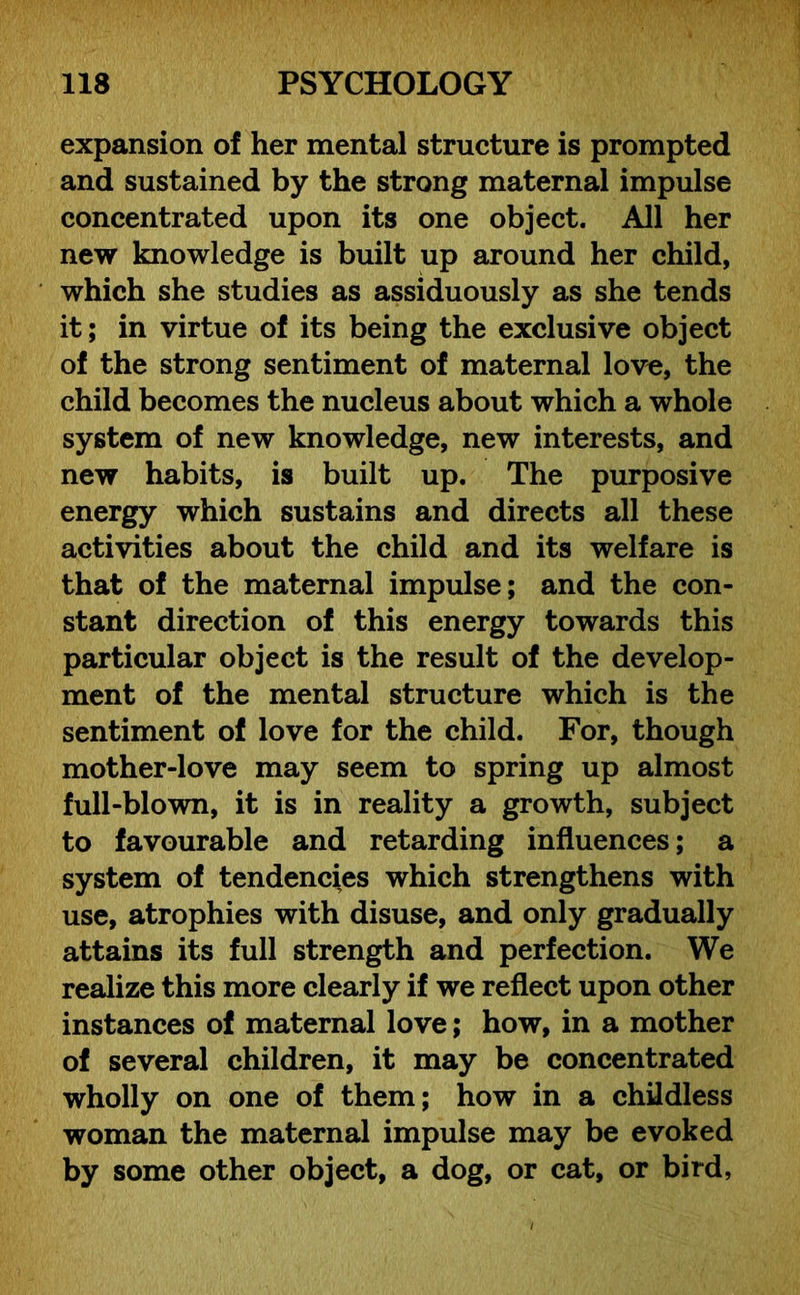 expansion of her mental structure is prompted and sustained by the strong maternal impulse concentrated upon its one object. All her new knowledge is built up around her child, which she studies as assiduously as she tends it; in virtue of its being the exclusive object of the strong sentiment of maternal love, the child becomes the nucleus about which a whole system of new knowledge, new interests, and new habits, is built up. The purposive energy which sustains and directs all these activities about the child and its welfare is that of the maternal impulse; and the con- stant direction of this energy towards this particular object is the result of the develop- ment of the mental structure which is the sentiment of love for the child. For, though mother-love may seem to spring up almost full-blown, it is in reality a growth, subject to favourable and retarding influences; a system of tendencies which strengthens with use, atrophies with disuse, and only gradually attains its full strength and perfection. We realize this more clearly if we reflect upon other instances of maternal love; how, in a mother of several children, it may be concentrated wholly on one of them; how in a childless woman the maternal impulse may be evoked by some other object, a dog, or cat, or bird,