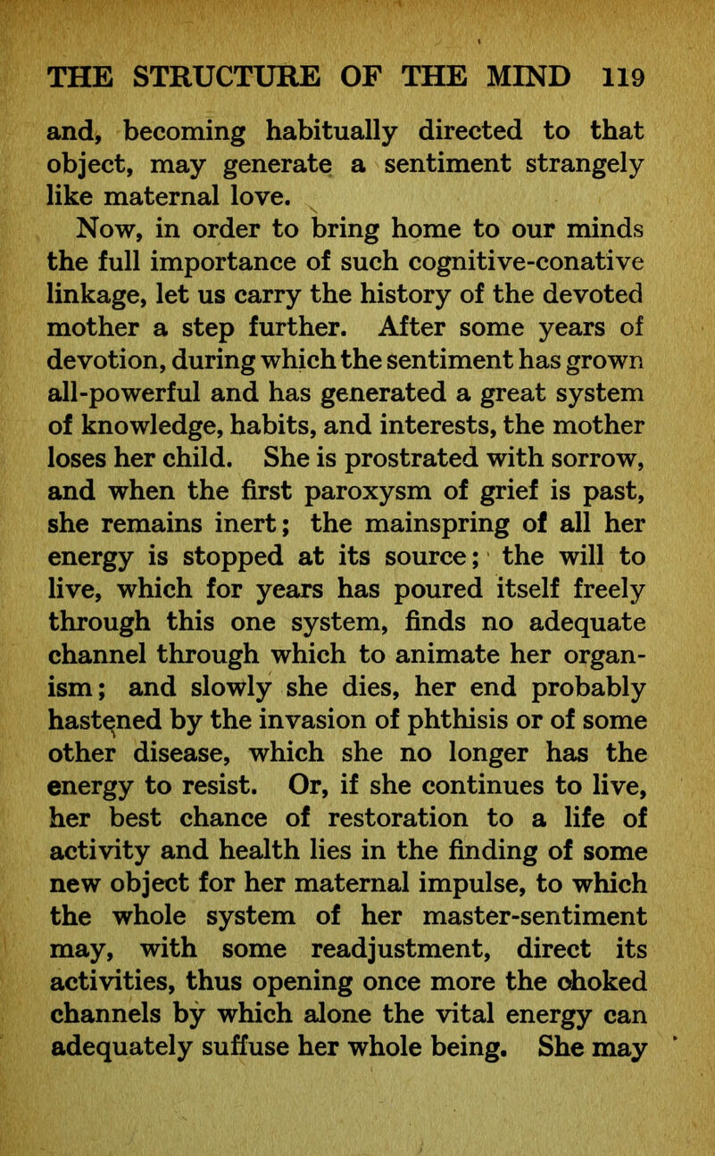 and, becoming habitually directed to that object, may generate a sentiment strangely like maternal love. Now, in order to bring home to our minds the full importance of such cognitive-conative linkage, let us carry the history of the devoted mother a step further. After some years of devotion, during which the sentiment has grown all-powerful and has generated a great system of knowledge, habits, and interests, the mother loses her child. She is prostrated with sorrow, and when the first paroxysm of grief is past, she remains inert; the mainspring of all her energy is stopped at its source; the will to live, which for years has poured itself freely through this one system, finds no adequate channel through which to animate her organ- ism; and slowly she dies, her end probably hastened by the invasion of phthisis or of some other disease, which she no longer has the energy to resist. Or, if she continues to live, her best chance of restoration to a life of activity and health lies in the finding of some new object for her maternal impulse, to which the whole system of her master-sentiment may, with some readjustment, direct its activities, thus opening once more the ohoked channels by which alone the vital energy can adequately suffuse her whole being. She may