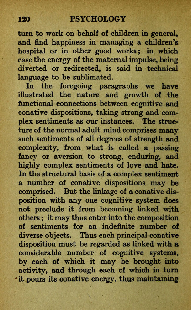 turn to work on behalf of children in general, and find happiness in managing a children’s hospital or in other good works; in which case the energy of the maternal impulse, being diverted or redirected, is said in technical language to be sublimated. In the foregoing paragraphs we have illustrated the nature and growth of the functional connections between cognitive and conative dispositions, taking strong and com- plex sentiments as our instances. The struc- ture of the normal adult mind comprises many such sentiments of all degrees of strength and complexity, from what is called a passing fancy or aversion to strong, enduring, and highly complex sentiments of love and hate. In the structural basis of a complex sentiment a number of conative dispositions may be comprised. But the linkage of a conative dis- position with any one cognitive system does not preclude it from becoming linked with others; it may thus enter into the composition of sentiments for an indefinite number of diverse objects. Thus each principal conative disposition must be regarded as linked with a considerable number of cognitive systems, by each of which it may be brought into activity, and through each of which in turn 4 it pours its conative energy, thus maintaining