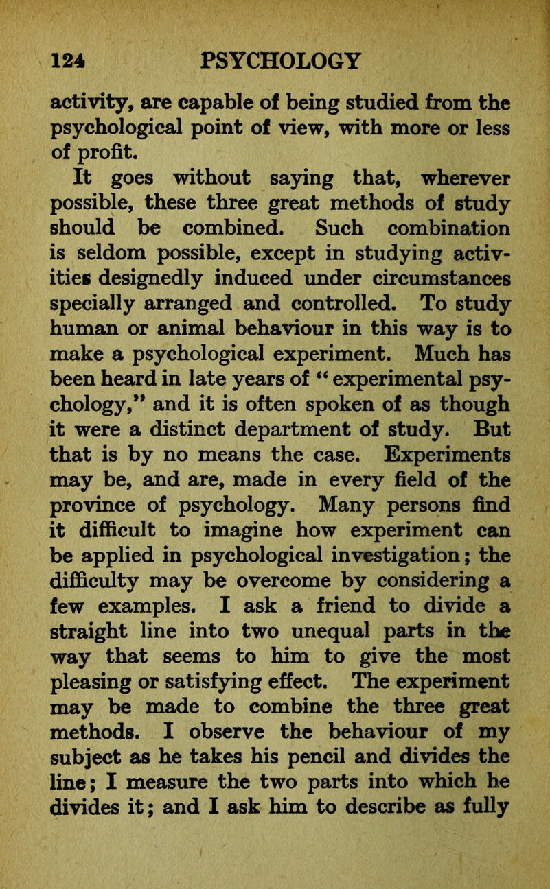 activity, are capable of being studied from the psychological point of view, with more or less of profit. It goes without saying that, wherever possible, these three great methods of study should be combined. Such combination is seldom possible, except in studying activ- ities designedly induced under circumstances specially arranged and controlled. To study human or animal behaviour in this way is to make a psychological experiment. Much has been heard in late years of “ experimental psy- chology,” and it is often spoken of as though it were a distinct department of study. But that is by no means the case. Experiments may be, and are, made in every field of the province of psychology. Many persons find it difficult to imagine how experiment can be applied in psychological investigation; the difficulty may be overcome by considering a few examples. I ask a friend to divide a straight line into two unequal parts in the way that seems to him to give the most pleasing or satisfying effect. The experiment may be made to combine the three great methods. I observe the behaviour of my subject as he takes his pencil and divides the line; I measure the two parts into which he divides it; and I ask him to describe as fully