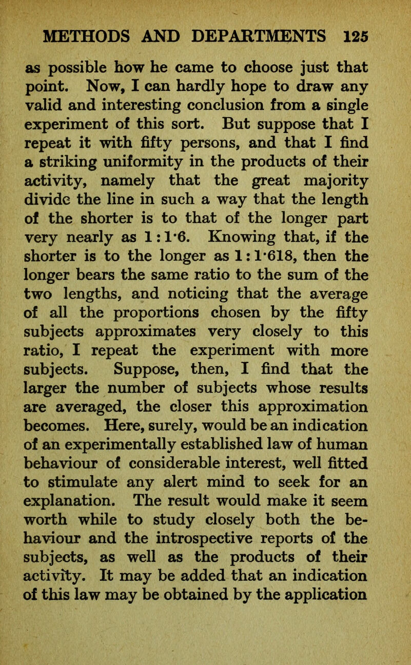 as possible how he came to choose just that point. Now, I can hardly hope to draw any valid and interesting conclusion from a single experiment of this sort. But suppose that I repeat it with fifty persons, and that I find a striking uniformity in the products of their activity, namely that the great majority divide the line in such a way that the length of the shorter is to that of the longer part very nearly as 1: 1*6. Knowing that, if the shorter is to the longer as 1:1*618, then the longer bears the same ratio to the sum of the two lengths, and noticing that the average of all the proportions chosen by the fifty subjects approximates very closely to this ratio, I repeat the experiment with more subjects. Suppose, then, I find that the larger the number of subjects whose results are averaged, the closer this approximation becomes. Here, surely, would be an indication of an experimentally established law of human behaviour of considerable interest, well fitted to stimulate any alert mind to seek for an explanation. The result would make it seem worth while to study closely both the be- haviour and the introspective reports of the subjects, as well as the products of their activity. It may be added that an indication of this law may be obtained by the application