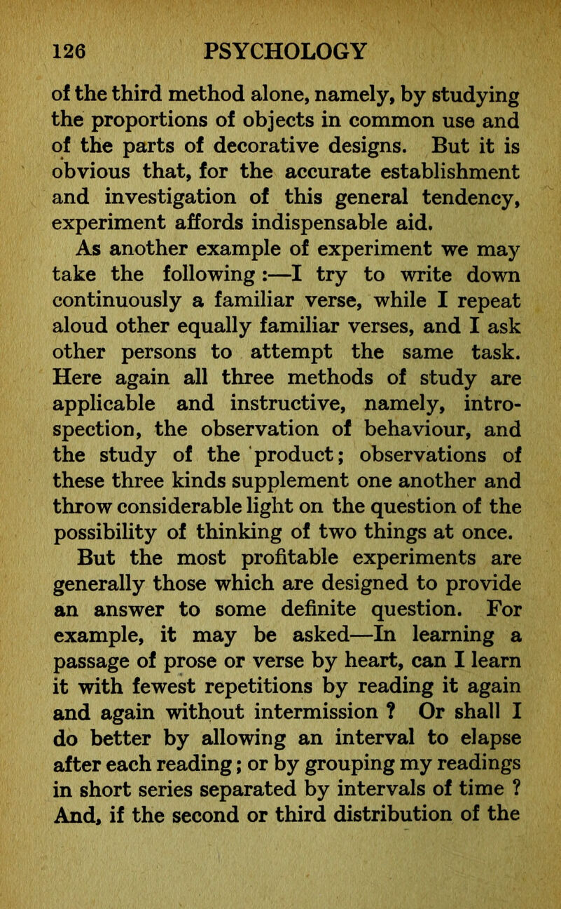 of the third method alone, namely, by studying the proportions of objects in common use and of the parts of decorative designs. But it is obvious that, for the accurate establishment and investigation of this general tendency, experiment affords indispensable aid. As another example of experiment we may take the following :—I try to write down continuously a familiar verse, while I repeat aloud other equally familiar verses, and I ask other persons to attempt the same task. Here again all three methods of study are applicable and instructive, namely, intro- spection, the observation of behaviour, and the study of the product; observations of these three kinds supplement one another and throw considerable light on the question of the possibility of thinking of two things at once. But the most profitable experiments are generally those which are designed to provide an answer to some definite question. For example, it may be asked—In learning a passage of prose or verse by heart, can I learn it with fewest repetitions by reading it again and again without intermission ? Or shall I do better by allowing an interval to elapse after each reading; or by grouping my readings in short series separated by intervals of time ? And, if the second or third distribution of the