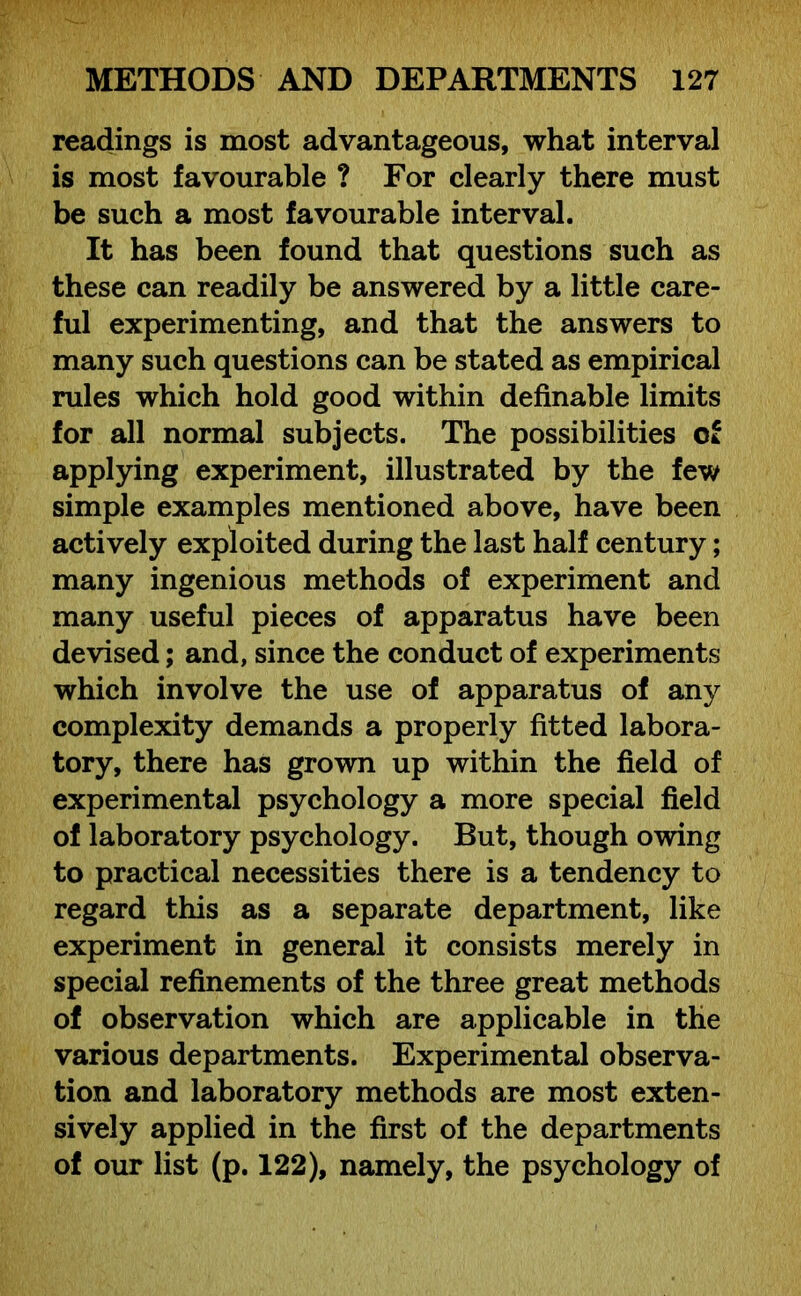 readings is most advantageous, what interval is most favourable ? For clearly there must be such a most favourable interval. It has been found that questions such as these can readily be answered by a little care- ful experimenting, and that the answers to many such questions can be stated as empirical rules which hold good within definable limits for all normal subjects. The possibilities of applying experiment, illustrated by the few simple examples mentioned above, have been actively exploited during the last half century; many ingenious methods of experiment and many useful pieces of apparatus have been devised; and, since the conduct of experiments which involve the use of apparatus of any complexity demands a properly fitted labora- tory, there has grown up within the field of experimental psychology a more special field of laboratory psychology. But, though owing to practical necessities there is a tendency to regard this as a separate department, like experiment in general it consists merely in special refinements of the three great methods of observation which are applicable in the various departments. Experimental observa- tion and laboratory methods are most exten- sively applied in the first of the departments of our list (p. 122), namely, the psychology of