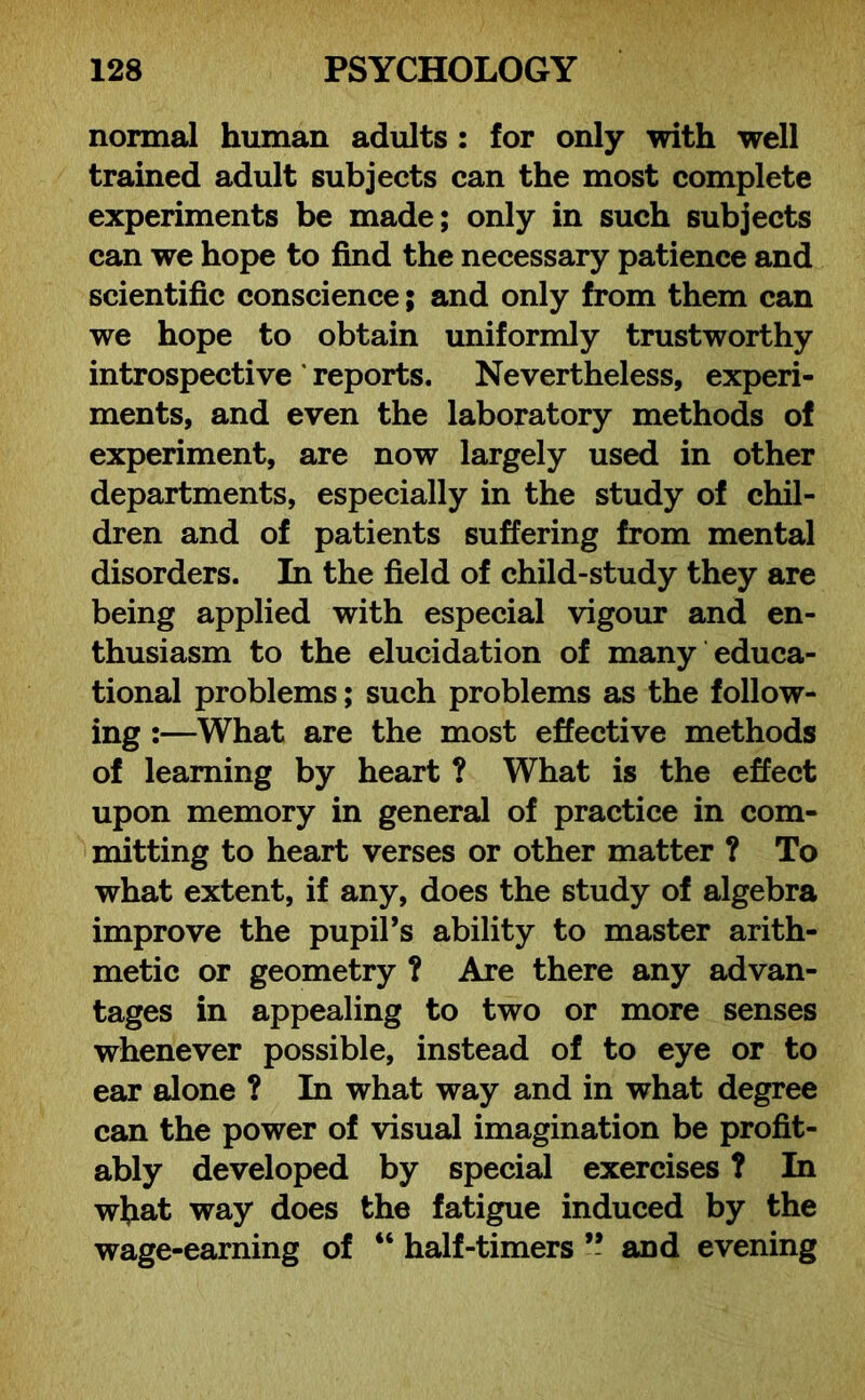 normal human adults : for only with well trained adult subjects can the most complete experiments be made; only in such subjects can we hope to find the necessary patience and scientific conscience; and only from them can we hope to obtain uniformly trustworthy introspective reports. Nevertheless, experi- ments, and even the laboratory methods of experiment, are now largely used in other departments, especially in the study of chil- dren and of patients suffering from mental disorders. In the field of child-study they are being applied with especial vigour and en- thusiasm to the elucidation of many educa- tional problems; such problems as the follow- ing :—What are the most effective methods of learning by heart ? What is the effect upon memory in general of practice in com- mitting to heart verses or other matter ? To what extent, if any, does the study of algebra improve the pupil’s ability to master arith- metic or geometry ? Are there any advan- tages in appealing to two or more senses whenever possible, instead of to eye or to ear alone ? In what way and in what degree can the power of visual imagination be profit- ably developed by special exercises ? In wliat way does the fatigue induced by the wage-earning of “ half-timers ” and evening