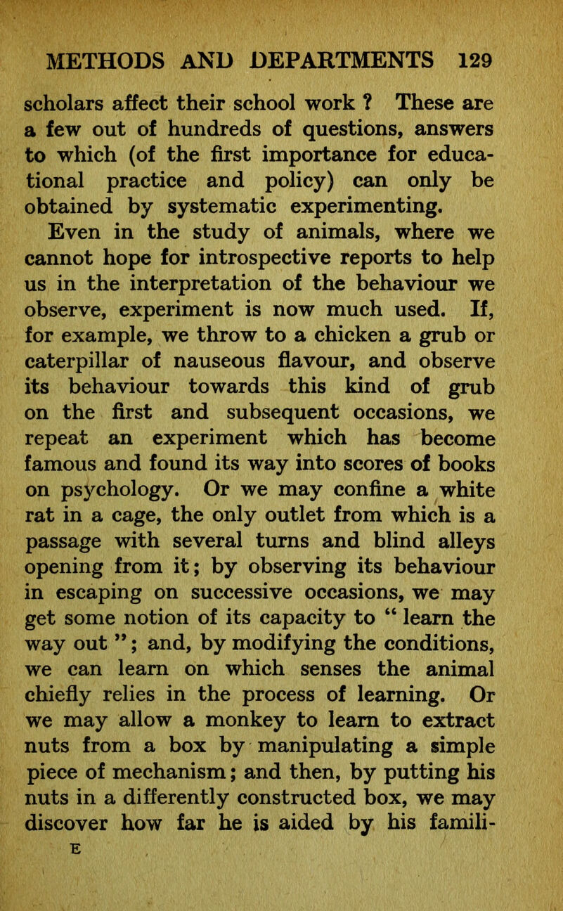 scholars affect their school work ? These are a few out of hundreds of questions, answers to which (of the first importance for educa- tional practice and policy) can only be obtained by systematic experimenting. Even in the study of animals, where we cannot hope for introspective reports to help us in the interpretation of the behaviour we observe, experiment is now much used. If, for example, we throw to a chicken a grub or caterpillar of nauseous flavour, and observe its behaviour towards this kind of grub on the first and subsequent occasions, we repeat an experiment which has become famous and found its way into scores of books on psychology. Or we may confine a white rat in a cage, the only outlet from which is a passage with several turns and blind alleys opening from it; by observing its behaviour in escaping on successive occasions, we may get some notion of its capacity to “ learn the way out ”; and, by modifying the conditions, we can learn on which senses the animal chiefly relies in the process of learning. Or we may allow a monkey to learn to extract nuts from a box by manipulating a simple piece of mechanism; and then, by putting his nuts in a differently constructed box, we may discover how far he is aided by his famili- E