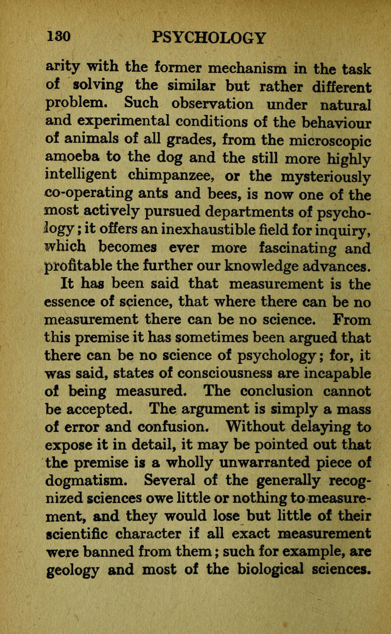 arity with the former mechanism in the task of solving the similar but rather different problem. Such observation under natural and experimental conditions of the behaviour of animals of all grades, from the microscopic amoeba to the dog and the still more highly intelligent chimpanzee, or the mysteriously co-operating ants and bees, is now one of the most actively pursued departments of psycho- logy ; it offers an inexhaustible field for inquiry, which becomes ever more fascinating and profitable the further our knowledge advances. It has been said that measurement is the essence of science, that where there can be no measurement there can be no science. From this premise it has sometimes been argued that there can be no science of psychology; for, it was said, states of consciousness are incapable of being measured. The conclusion cannot be accepted. The argument is simply a mass of error and confusion. Without delaying to expose it in detail, it may be pointed out that the premise is a wholly unwarranted piece of dogmatism. Several of the generally recog- nized sciences owe little or nothing to measure- ment, and they would lose but little of their scientific character if all exact measurement were banned from them; such for example, are geology and most of the biological sciences.