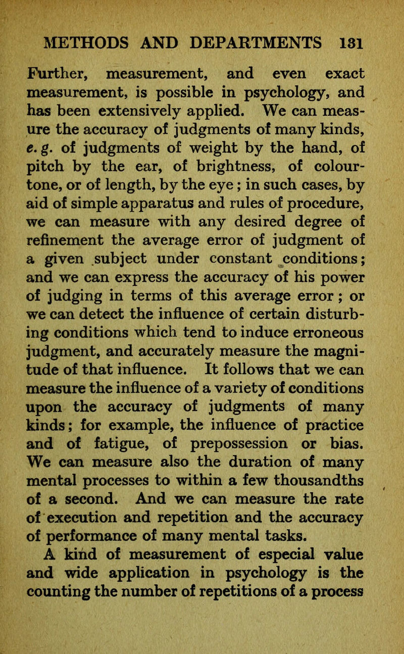 Further, measurement, and even exact measurement, is possible in psychology, and has been extensively applied. We can meas- ure the accuracy of judgments of many kinds, e. g. of judgments of weight by the hand, of pitch by the ear, of brightness, of colour- tone, or of length, by the eye; in such cases, by aid of simple apparatus and rules of procedure, we can measure with any desired degree of refinement the average error of judgment of a given subject under constant conditions; and we can express the accuracy of his power of judging in terms of this average error; or we can detect the influence of certain disturb- ing conditions which tend to induce erroneous judgment, and accurately measure the magni- tude of that influence. It follows that we can measure the influence of a variety of conditions upon the accuracy of judgments of many kinds; for example, the influence of practice and of fatigue, of prepossession or bias. We can measure also the duration of many mental processes to within a few thousandths of a second. And we can measure the rate of execution and repetition and the accuracy of performance of many mental tasks. A kind of measurement of especial value and wide application in psychology is the counting the number of repetitions of a process