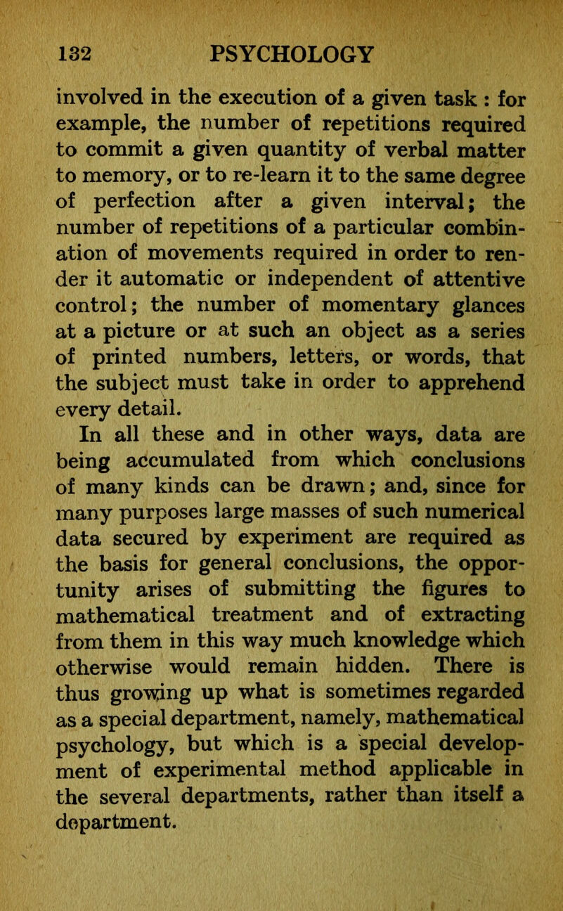 involved in the execution of a given task : for example, the number of repetitions required to commit a given quantity of verbal matter to memory, or to re-learn it to the same degree of perfection after a given interval; the number of repetitions of a particular combin- ation of movements required in order to ren- der it automatic or independent of attentive control; the number of momentary glances at a picture or at such an object as a series of printed numbers, letters, or words, that the subject must take in order to apprehend every detail. In all these and in other ways, data are being accumulated from which conclusions of many kinds can be drawn; and, since for many purposes large masses of such numerical data secured by experiment are required as the basis for general conclusions, the oppor- tunity arises of submitting the figures to mathematical treatment and of extracting from them in this way much knowledge which otherwise would remain hidden. There is thus growing up what is sometimes regarded as a special department, namely, mathematical psychology, but which is a special develop- ment of experimental method applicable in the several departments, rather than itself a department.