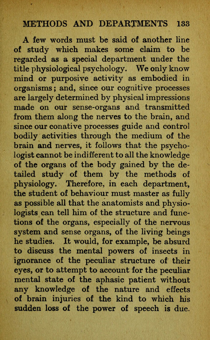 A few words must be said of another line of study which makes some claim to be regarded as a special department under the title physiological psychology. We only know mind or purposive activity as embodied in organisms; and, since our cognitive processes are largely determined by physical impressions made on our sense-organs and transmitted from them along the nerves to the brain, and since our conative processes guide and control bodily activities through the medium of the brain and nerves, it follows that the psycho- logist cannot be indifferent to all the knowledge of the organs of the body gained by the de- tailed study of them by the methods of physiology. Therefore, in each department, the student of behaviour must master as fully as possible all that the anatomists and physio- logists can tell him of the structure and func- tions of the organs, especially of the nervous system and sense organs, of the living beings he studies. It would, for example, be absurd to discuss the mental powers of insects in ignorance of the peculiar structure of their eyes, or to attempt to account for the peculiar mental state of the aphasic patient without any knowledge of the nature and effects of brain injuries of the kind to which his sudden loss of the power of speech is due.