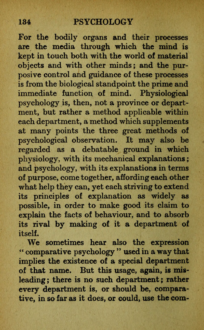 For the bodily organs and their processes are the media through which the mind is kept in touch both with the world of material objects and with other minds; and the pur- posive control and guidance of these processes is from the biological standpoint the prime and immediate function of mind. Physiological psychology is, then, not a province or depart- ment, but rather a method applicable within each department, a method which supplements at many points the three great methods of psychological observation. It may also be regarded as a debatable ground in which physiology, with its mechanical explanations; and psychology, with its explanations in terms of purpose, come together, affording each other what help they can, yet each striving to extend its principles of explanation as widely as possible, in order to make good its claim to explain the facts of behaviour, and to absorb its rival by making of it a department of itself. We sometimes hear also the expression “ comparative psychology ” used in a way that implies the existence of a special department of that name. But this usage, again, is mis- leading; there is no such department; rather every department is, or should be, compara- tive, in so far as it does, or could, use the com-