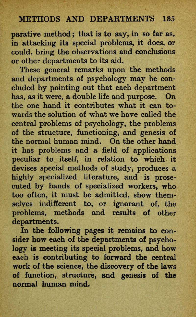 parative method; that is to say, in so far as, in attacking its special problems, it does, or could, bring the observations and conclusions or other departments to its aid. These general remarks upon the methods and departments of psychology may be con- cluded by pointing out that each department has, as it were, a double life and purpose. On the one hand it contributes what it can to- wards the solution of what we have called the central problems of psychology, the problems of the structure, functioning, and genesis of the normal human mind. On the other hand it has problems and a field of applications peculiar to itself, in relation to which it devises special methods of study, produces a highly specialized literature, and is prose- cuted by bands of specialized workers, who too often, it must be admitted, show them- selves indifferent to, or ignorant of, the problems, methods and results of other departments. In the following pages it remains to con- sider how each of the departments of psycho- logy is meeting its special problems, and how each is contributing to forward the central work of the science, the discovery of the laws of function, structure, and genesis of the normal human mind.