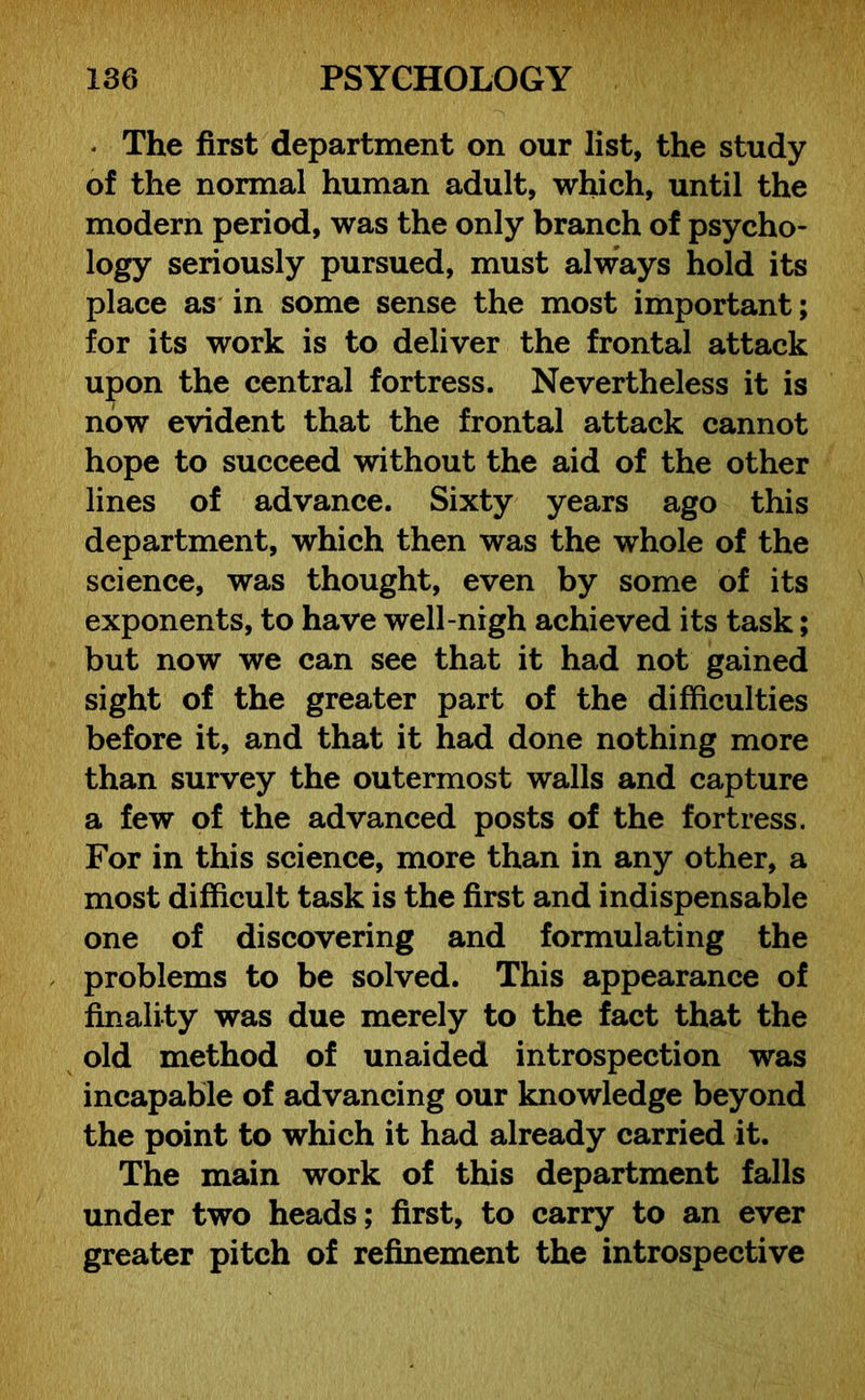 * The first department on our list, the study of the normal human adult, which, until the modern period, was the only branch of psycho- logy seriously pursued, must always hold its place as in some sense the most important; for its work is to deliver the frontal attack upon the central fortress. Nevertheless it is now evident that the frontal attack cannot hope to succeed without the aid of the other lines of advance. Sixty years ago this department, which then was the whole of the science, was thought, even by some of its exponents, to have well-nigh achieved its task; but now we can see that it had not gained sight of the greater part of the difficulties before it, and that it had done nothing more than survey the outermost walls and capture a few of the advanced posts of the fortress. For in this science, more than in any other, a most difficult task is the first and indispensable one of discovering and formulating the problems to be solved. This appearance of finality was due merely to the fact that the old method of unaided introspection was incapable of advancing our knowledge beyond the point to which it had already carried it. The main work of this department falls under two heads; first, to carry to an ever greater pitch of refinement the introspective