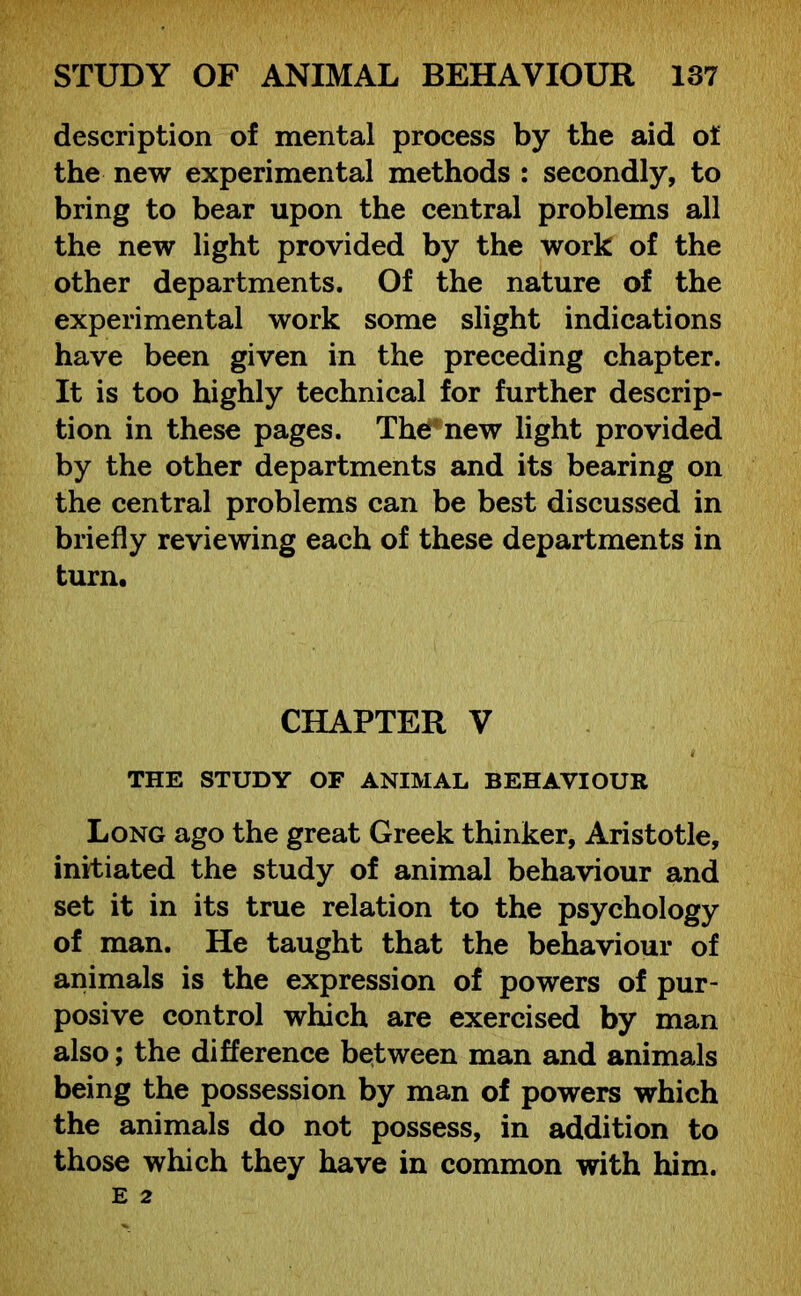 description of mental process by the aid of the new experimental methods : secondly, to bring to bear upon the central problems all the new light provided by the work of the other departments. Of the nature of the experimental work some slight indications have been given in the preceding chapter. It is too highly technical for further descrip- tion in these pages. The new light provided by the other departments and its bearing on the central problems can be best discussed in briefly reviewing each of these departments in turn. CHAPTER V THE STUDY OF ANIMAL BEHAVIOUR Long ago the great Greek thinker, Aristotle, initiated the study of animal behaviour and set it in its true relation to the psychology of man. He taught that the behaviour of animals is the expression of powers of pur- posive control which are exercised by man also; the difference between man and animals being the possession by man of powers which the animals do not possess, in addition to those which they have in common with him.