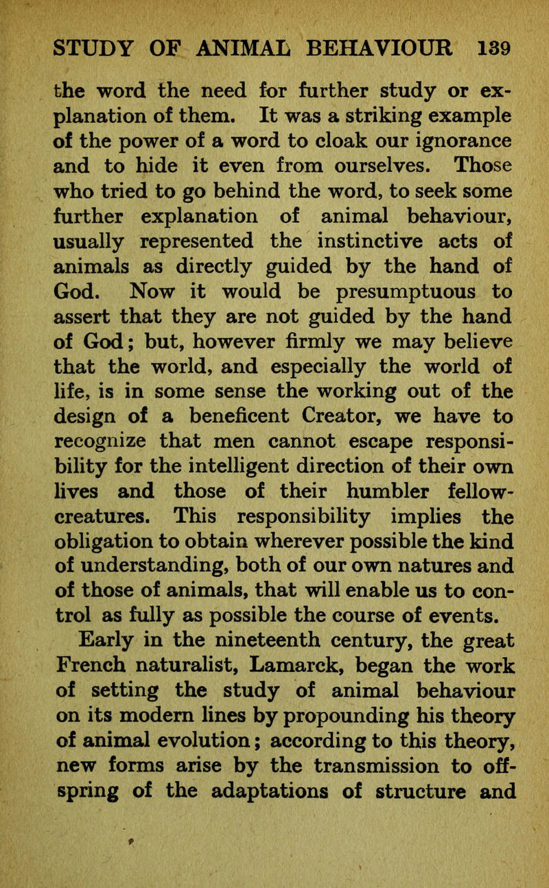 the word the need for further study or ex- planation of them. It was a striking example of the power of a word to cloak our ignorance and to hide it even from ourselves. Those who tried to go behind the word, to seek some further explanation of animal behaviour, usually represented the instinctive acts of animals as directly guided by the hand of God. Now it would be presumptuous to assert that they are not guided by the hand of God; but, however firmly we may believe that the world, and especially the world of life, is in some sense the working out of the design of a beneficent Creator, we have to recognize that men cannot escape responsi- bility for the intelligent direction of their own lives and those of their humbler fellow- creatures. This responsibility implies the obligation to obtain wherever possible the kind of understanding, both of our own natures and of those of animals, that will enable us to con- trol as fully as possible the course of events. Early in the nineteenth century, the great French naturalist, Lamarck, began the work of setting the study of animal behaviour on its modem lines by propounding his theory of animal evolution; according to this theory, new forms arise by the transmission to off- spring of the adaptations of structure and