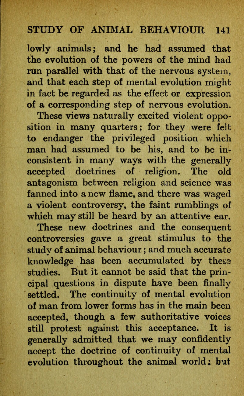 lowly animals; and he had assumed that the evolution of the powers of the mind had run parallel with that of the nervous system, and that each step of mental evolution might in fact be regarded as the effect or expression of a corresponding step of nervous evolution. These views naturally excited violent oppo- sition in many quarters; for they were felt to endanger the privileged position which man had assumed to be his, and to be in- consistent in many ways with the generally accepted doctrines of religion. The old antagonism between religion and science was fanned into a new flame, and there was waged a violent controversy, the faint rumblings of which may still be heard by an attentive ear. These new doctrines and the consequent controversies gave a great stimulus to the study of animal behaviour; and much accurate knowledge has been accumulated by these studies. But it cannot be said that the prin- cipal questions in dispute have been finally settled. The continuity of mental evolution of man from lower forms has in the main been accepted, though a few authoritative voices still protest against this acceptance. It is generally admitted that we may confidently accept the doctrine of continuity of mental evolution throughout the animal world; but