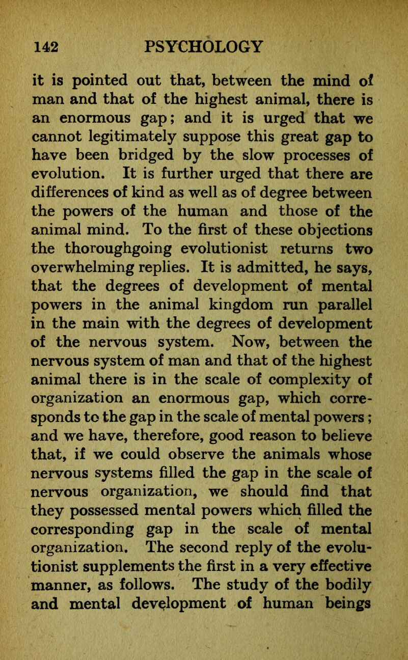 it is pointed out that, between the mind of man and that of the highest animal, there is an enormous gap; and it is urged that we cannot legitimately suppose this great gap to have been bridged by the slow processes of evolution. It is further urged that there are differences of kind as well as of degree between the powers of the human and those of the animal mind. To the first of these objections the thoroughgoing evolutionist returns two overwhelming replies. It is admitted, he says, that the degrees of development of mental powers in the animal kingdom run parallel in the main with the degrees of development of the nervous system. Now, between the nervous system of man and that of the highest animal there is in the scale of complexity of organization an enormous gap, which corre- sponds to the gap in the scale of mental powers; and we have, therefore, good reason to believe that, if we could observe the animals whose nervous systems filled the gap in the scale of nervous organization, we should find that they possessed mental powers which filled the corresponding gap in the scale of mental organization. The second reply of the evolu- tionist supplements the first in a very effective manner, as follows. The study of the bodily and mental development of human beings