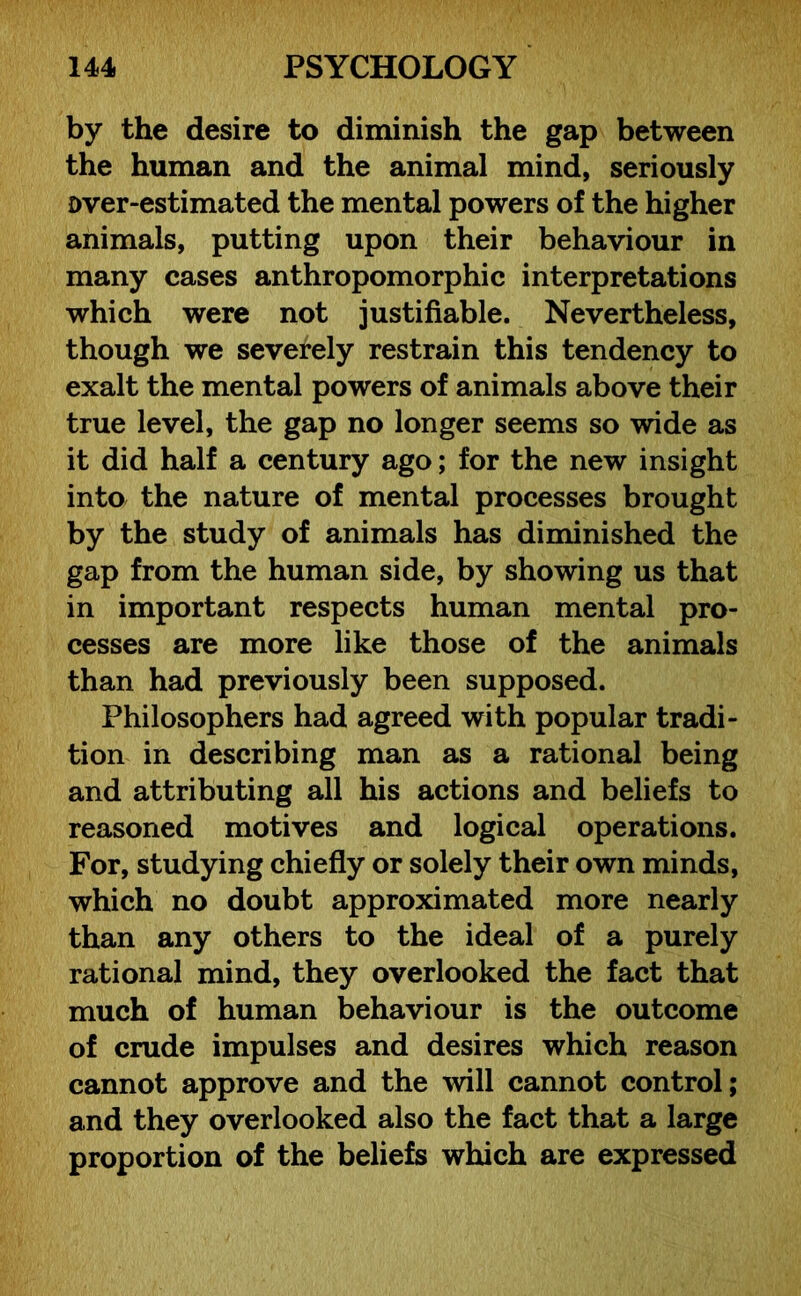 by the desire to diminish the gap between the human and the animal mind, seriously over-estimated the mental powers of the higher animals, putting upon their behaviour in many cases anthropomorphic interpretations which were not justifiable. Nevertheless, though we severely restrain this tendency to exalt the mental powers of animals above their true level, the gap no longer seems so wide as it did half a century ago; for the new insight into the nature of mental processes brought by the study of animals has diminished the gap from the human side, by showing us that in important respects human mental pro- cesses are more like those of the animals than had previously been supposed. Philosophers had agreed with popular tradi- tion in describing man as a rational being and attributing all his actions and beliefs to reasoned motives and logical operations. For, studying chiefly or solely their own minds, which no doubt approximated more nearly than any others to the ideal of a purely rational mind, they overlooked the fact that much of human behaviour is the outcome of crude impulses and desires which reason cannot approve and the will cannot control; and they overlooked also the fact that a large proportion of the beliefs which are expressed