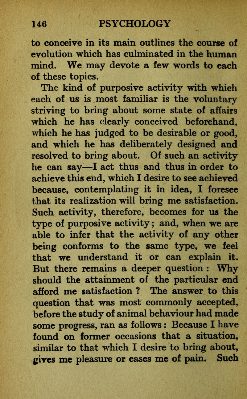 to conceive in its main outlines the course of evolution which has culminated in the human mind. We may devote a few words to each of these topics. The kind of purposive activity with which each of us is most familiar is the voluntary striving to bring about some state of affairs which he has clearly conceived beforehand, which he has judged to be desirable or good, and which he has deliberately designed and resolved to bring about. Of such an activity he can say-—I act thus and thus in order to achieve this end, which I desire to see achieved because, contemplating it in idea, I foresee that its realization will bring me satisfaction. Such activity, therefore, becomes for us the type of purposive activity; and, when we are able to infer that the activity of any other being conforms to the same type, we feel that we understand it or can explain it. But there remains a deeper question : Why should the attainment of the particular end afford me satisfaction ? The answer to this question that was most commonly accepted, before the study of animal behaviour had made some progress, ran as follows: Because I have found on former occasions that a situation, similar to that which I desire to bring about, gives me pleasure or eases me of pain. Such