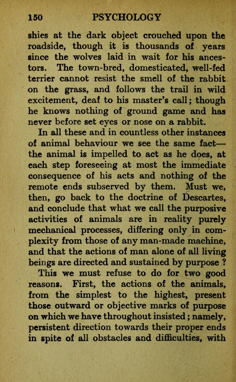 shies at the dark object crouched upon the roadside, though it is thousands of years since the wolves laid in wait for his ances- tors. The town-bred, domesticated, well-fed terrier cannot resist the smell of the rabbit on the grass, and follows the trail in wild excitement, deaf to his master’s call; though he knows nothing of ground game and has never before set eyes or nose on a rabbit. In all these and in countless other instances of animal behaviour we see the same fact— the animal is impelled to act as he does, at each step foreseeing at most the immediate consequence of his acts and nothing of the remote ends subserved by them. Must we, then, go back to the doctrine of Descartes, and conclude that what we call the purposive activities of animals are in reality purely mechanical processes, differing only in com- plexity from those of any man-made machine, and that the actions of man alone of all living beings are directed and sustained by purpose ? This we must refuse to do for two good reasons. First, the actions of the animals, from the simplest to the highest, present those outward or objective marks of purpose on which we have throughout insisted; namely, persistent direction towards their proper ends in spite of all obstacles and difficulties, with