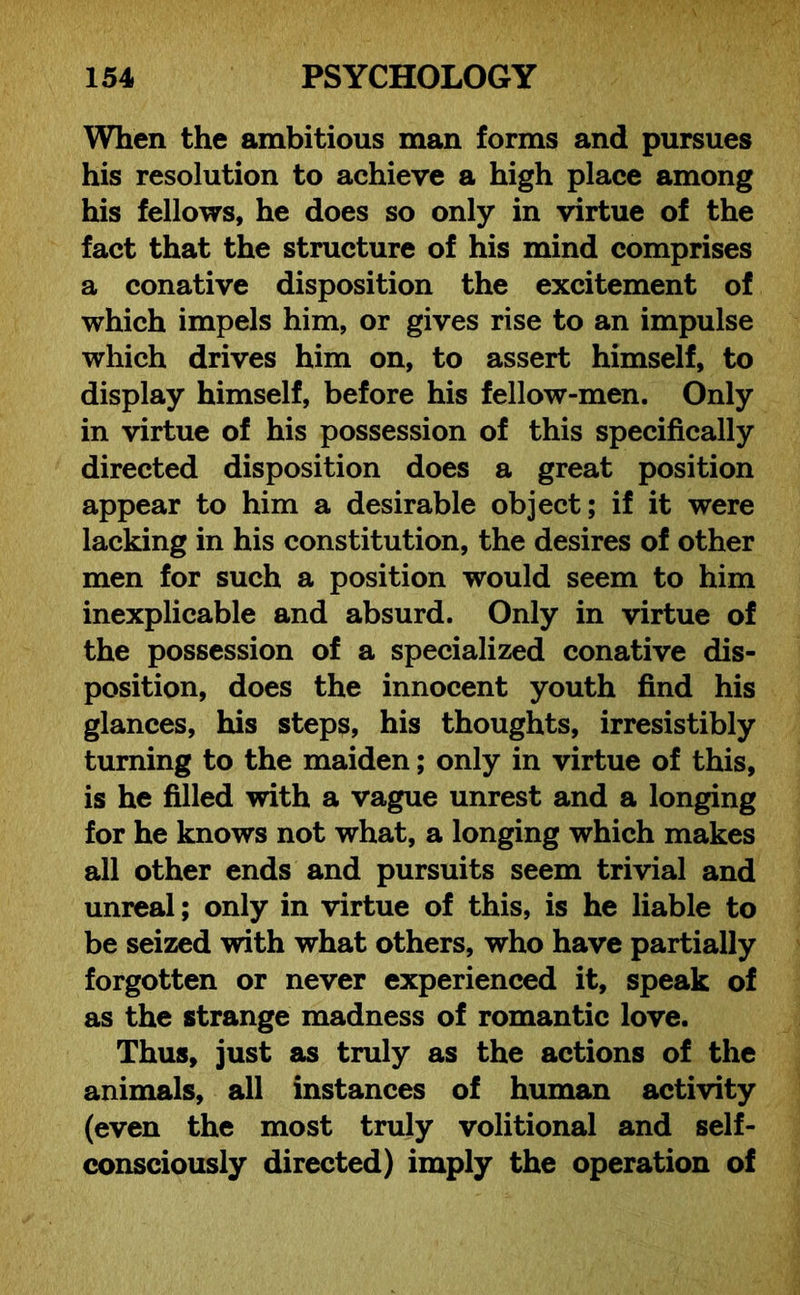 When the ambitious man forms and pursues his resolution to achieve a high place among his fellows, he does so only in virtue of the fact that the structure of his mind comprises a conative disposition the excitement of which impels him, or gives rise to an impulse which drives him on, to assert himself, to display himself, before his fellow-men. Only in virtue of his possession of this specifically directed disposition does a great position appear to him a desirable object; if it were lacking in his constitution, the desires of other men for such a position would seem to him inexplicable and absurd. Only in virtue of the possession of a specialized conative dis- position, does the innocent youth find his glances, his steps, his thoughts, irresistibly turning to the maiden; only in virtue of this, is he filled with a vague unrest and a longing for he knows not what, a longing which makes all other ends and pursuits seem trivial and unreal; only in virtue of this, is he liable to be seized with what others, who have partially forgotten or never experienced it, speak of as the strange madness of romantic love. Thus, just as truly as the actions of the animals, all instances of human activity (even the most truly volitional and self- consciously directed) imply the operation of