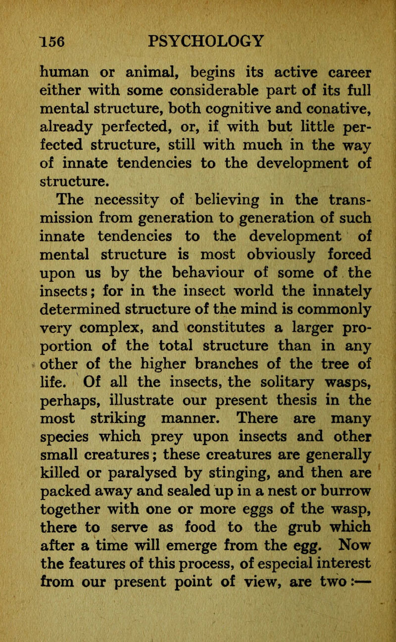 human or animal, begins its active career either with some considerable part of its full mental structure, both cognitive and conative, already perfected, or, if with but little per- fected structure, still with much in the way of innate tendencies to the development of structure. The necessity of believing in the trans- mission from generation to generation of such innate tendencies to the development of mental structure is most obviously forced upon us by the behaviour of some of the insects; for in the insect world the innately determined structure of the mind is commonly very complex, and constitutes a larger pro- portion of the total structure than in any other of the higher branches of the tree of life. Of all the insects, the solitary wasps, perhaps, illustrate our present thesis in the most striking manner. There are many species which prey upon insects and other small creatures; these creatures are generally killed or paralysed by stinging, and then are packed away and sealed up in a nest or burrow together with one or more eggs of the wasp, there to serve as food to the grub which after a time will emerge from the egg. Now the features of this process, of especial interest from our present point of view, are two:—