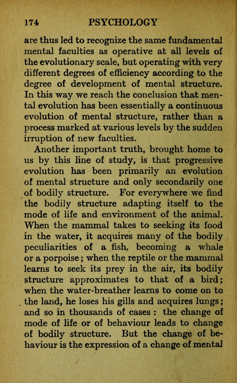 are thus led to recognize the same fundamental mental faculties as operative at all levels of the evolutionary scale, but operating with very different degrees of efficiency according to the degree of development of mental structure. In this way we reach the conclusion that men- tal evolution has been essentially a continuous evolution of mental structure, rather than a process marked at various levels by the sudden irruption of new faculties. Another important truth, brought home to us by this line of study, is that progressive evolution has been primarily an evolution of mental structure and only secondarily one of bodily structure. For everywhere we find the bodily structure adapting itself to the mode of life and environment of the animal. When the mammal takes to seeking its food in the water, it acquires many of the bodily peculiarities of a fish, becoming a whale or a porpoise; when the reptile or the mammal learns to seek its prey in the air, its bodily structure approximates to that of a bird; when the water-breather learns to come on to the land, he loses his gills and acquires lungs; and so in thousands of cases : the change of mode of life or of behaviour leads to change of bodily structure. But the change of be- haviour is the expression of a change of mental