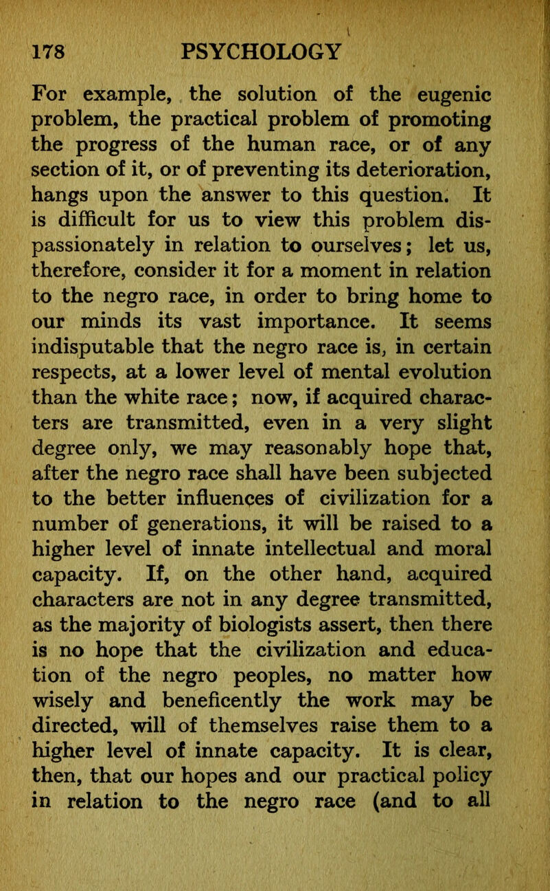 For example, the solution of the eugenic problem, the practical problem of promoting the progress of the human race, or of any section of it, or of preventing its deterioration, hangs upon the answer to this question. It is difficult for us to view this problem dis- passionately in relation to ourselves; let us, therefore, consider it for a moment in relation to the negro race, in order to bring home to our minds its vast importance. It seems indisputable that the negro race is, in certain respects, at a lower level of mental evolution than the white race; now, if acquired charac- ters are transmitted, even in a very slight degree only, we may reasonably hope that, after the negro race shall have been subjected to the better influences of civilization for a number of generations, it will be raised to a higher level of innate intellectual and moral capacity. If, on the other hand, acquired characters are not in any degree transmitted, as the majority of biologists assert, then there is no hope that the civilization and educa- tion of the negro peoples, no matter how wisely and beneficently the work may be directed, will of themselves raise them to a higher level of innate capacity. It is clear, then, that our hopes and our practical policy in relation to the negro race (and to all