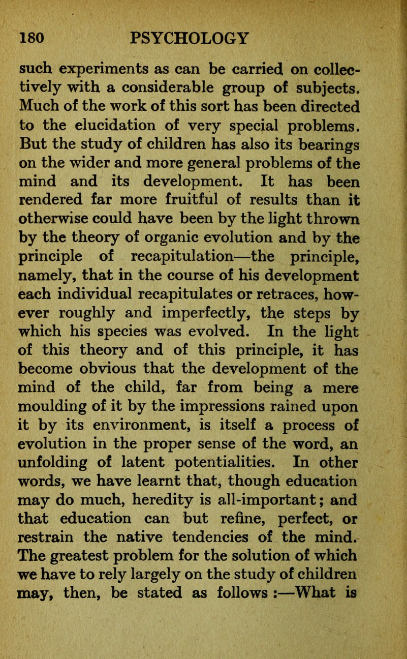 such experiments as can be carried on collec- tively with a considerable group of subjects. Much of the work of this sort has been directed to the elucidation of very special problems. But the study of children has also its bearings on the wider and more general problems of the mind and its development. It has been rendered far more fruitful of results than it otherwise could have been by the light thrown by the theory of organic evolution and by the principle of recapitulation—the principle, namely, that in the course of his development each individual recapitulates or retraces, how- ever roughly and imperfectly, the steps by which his species was evolved. In the light of this theory and of this principle, it has become obvious that the development of the mind of the child, far from being a mere moulding of it by the impressions rained upon it by its environment, is itself a process of evolution in the proper sense of the word, an unfolding of latent potentialities. In other words, we have learnt that, though education may do much, heredity is all-important; and that education can but refine, perfect, or restrain the native tendencies of the mind. The greatest problem for the solution of which we have to rely largely on the study of children may, then, be stated as follows :—What is