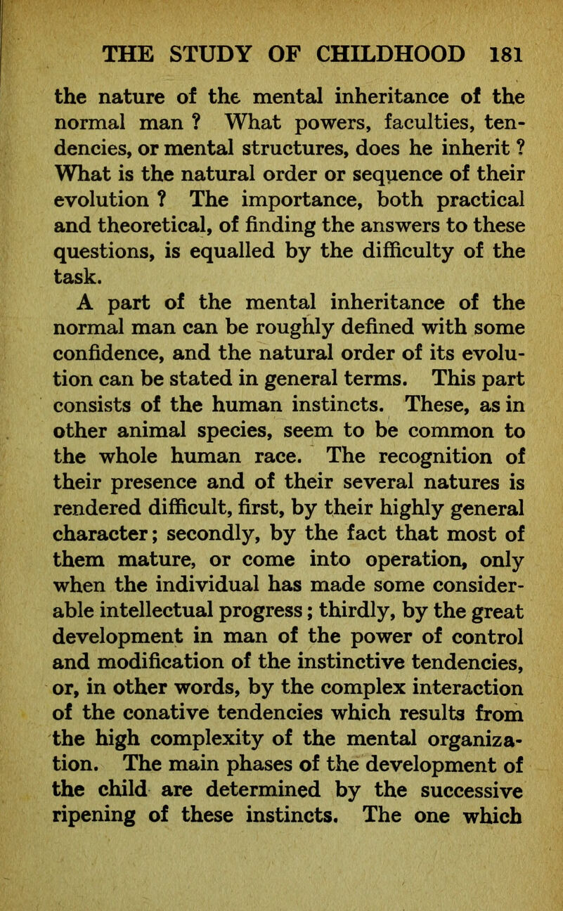 the nature of the mental inheritance of the normal man ? What powers, faculties, ten- dencies, or mental structures, does he inherit ? What is the natural order or sequence of their evolution ? The importance, both practical and theoretical, of finding the answers to these questions, is equalled by the difficulty of the task. A part of the mental inheritance of the normal man can be roughly defined with some confidence, and the natural order of its evolu- tion can be stated in general terms. This part consists of the human instincts. These, as in other animal species, seem to be common to the whole human race. The recognition of their presence and of their several natures is rendered difficult, first, by their highly general character; secondly, by the fact that most of them mature, or come into operation, only when the individual has made some consider- able intellectual progress; thirdly, by the great development in man of the power of control and modification of the instinctive tendencies, or, in other words, by the complex interaction of the conative tendencies which results from the high complexity of the mental organiza- tion. The main phases of the development of the child are determined by the successive ripening of these instincts. The one which