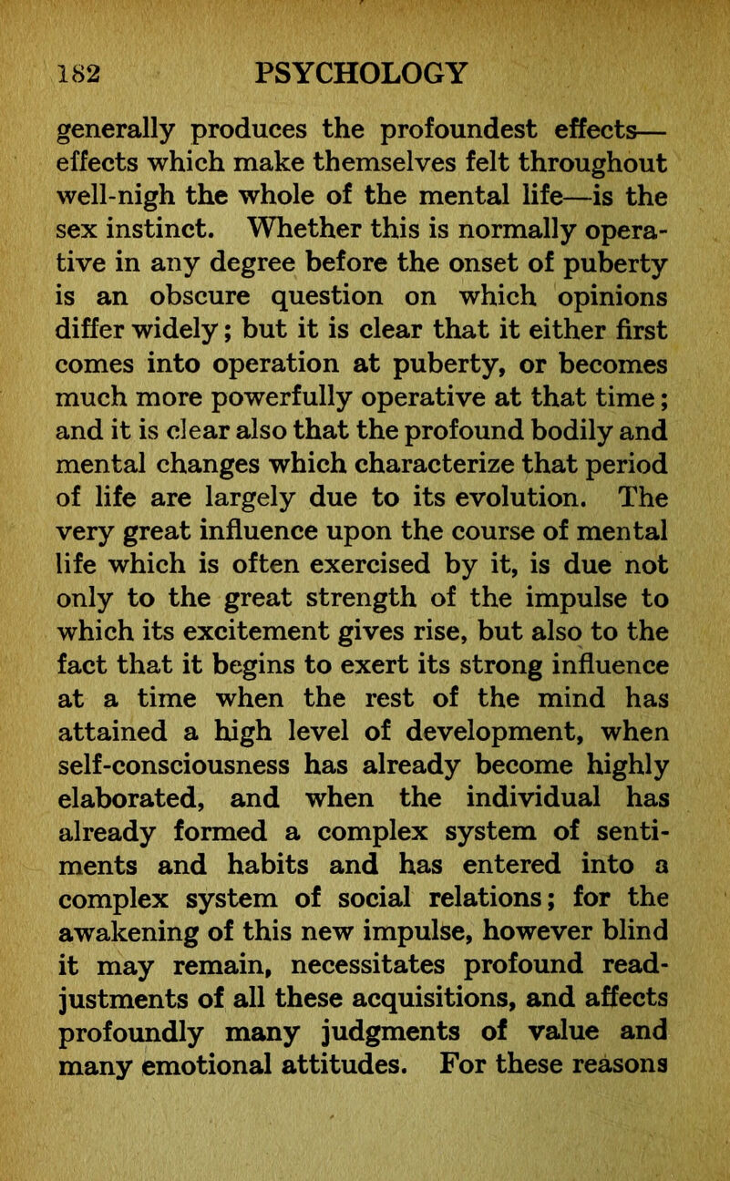 generally produces the profoundest effects— effects which make themselves felt throughout well-nigh the whole of the mental life—is the sex instinct. Whether this is normally opera- tive in any degree before the onset of puberty is an obscure question on which opinions differ widely; but it is clear that it either first comes into operation at puberty, or becomes much more powerfully operative at that time; and it is clear also that the profound bodily and mental changes which characterize that period of life are largely due to its evolution. The very great influence upon the course of mental life which is often exercised by it, is due not only to the great strength of the impulse to which its excitement gives rise, but also to the fact that it begins to exert its strong influence at a time when the rest of the mind has attained a high level of development, when self-consciousness has already become highly elaborated, and when the individual has already formed a complex system of senti- ments and habits and has entered into a complex system of social relations; for the awakening of this new impulse, however blind it may remain, necessitates profound read- justments of all these acquisitions, and affects profoundly many judgments of value and many emotional attitudes. For these reasons