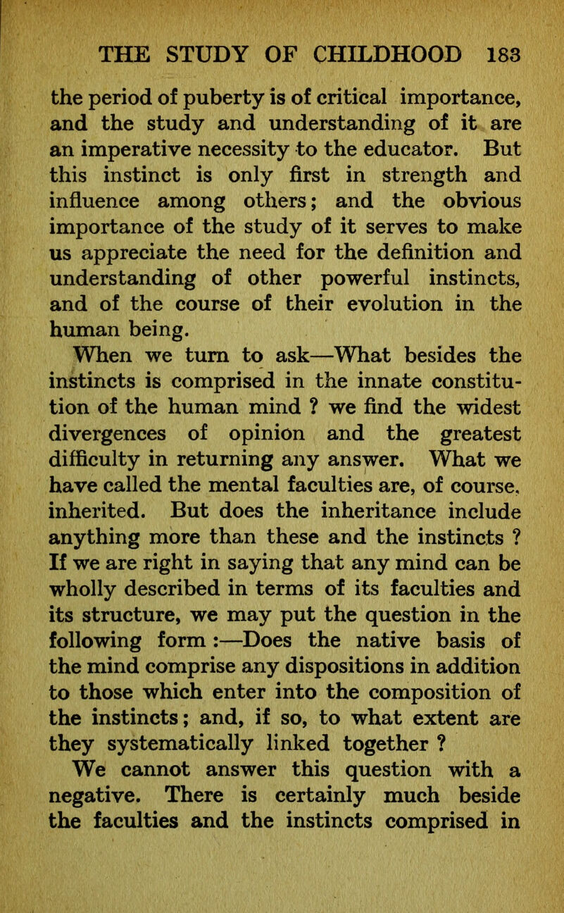 the period of puberty is of critical importance, and the study and understanding of it are an imperative necessity to the educator. But this instinct is only first in strength and influence among others; and the obvious importance of the study of it serves to make us appreciate the need for the definition and understanding of other powerful instincts, and of the course of their evolution in the human being. When we turn to ask—What besides the instincts is comprised in the innate constitu- tion of the human mind ? we find the widest divergences of opinion and the greatest difficulty in returning any answer. What we have called the mental faculties are, of course, inherited. But does the inheritance include anything more than these and the instincts ? If we are right in saying that any mind can be wholly described in terms of its faculties and its structure, we may put the question in the following form :—Does the native basis of the mind comprise any dispositions in addition to those which enter into the composition of the instincts; and, if so, to what extent are they systematically linked together ? We cannot answer this question with a negative. There is certainly much beside the faculties and the instincts comprised in