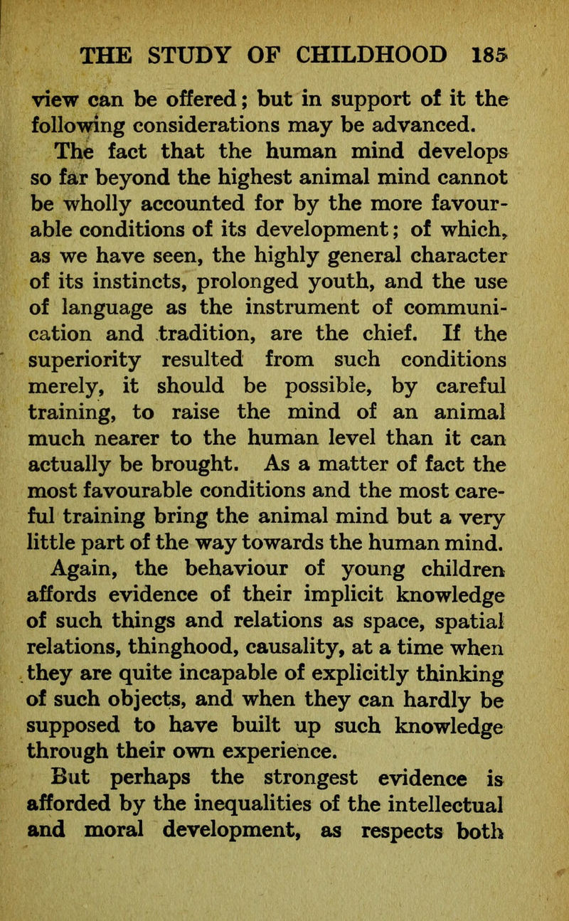 view can be offered; but in support of it the following considerations may be advanced. The fact that the human mind develops so far beyond the highest animal mind cannot be wholly accounted for by the more favour- able conditions of its development; of which* as we have seen, the highly general character of its instincts, prolonged youth, and the use of language as the instrument of communi- cation and tradition, are the chief. If the superiority resulted from such conditions merely, it should be possible, by careful training, to raise the mind of an animal much nearer to the human level than it can actually be brought. As a matter of fact the most favourable conditions and the most care- ful training bring the animal mind but a very little part of the way towards the human mind. Again, the behaviour of young children affords evidence of their implicit knowledge of such things and relations as space, spatial relations, thinghood, causality, at a time when they are quite incapable of explicitly thinking of such objects, and when they can hardly be supposed to have built up such knowledge through their own experience. But perhaps the strongest evidence is afforded by the inequalities of the intellectual and moral development, as respects both