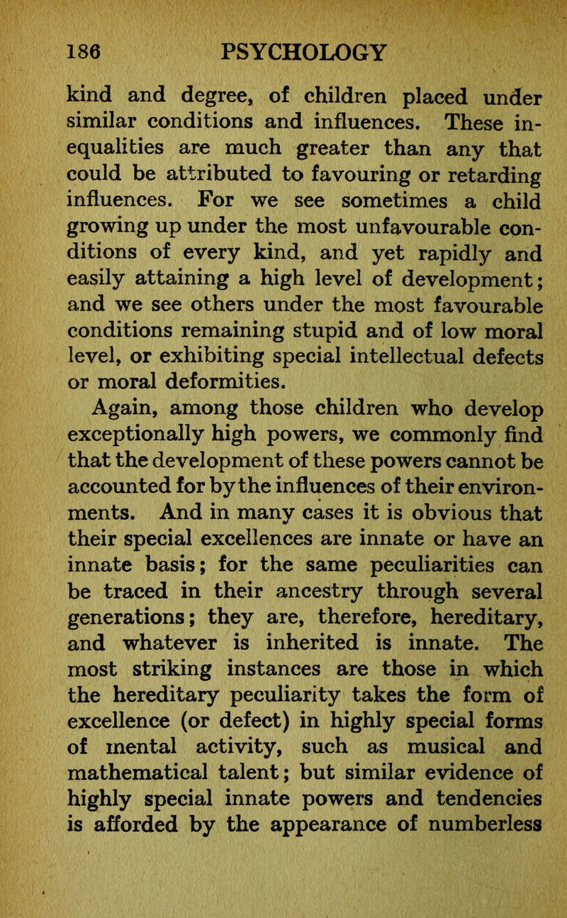 kind and degree, of children placed under similar conditions and influences. These in- equalities are much greater than any that could be attributed to favouring or retarding influences. For we see sometimes a child growing up under the most unfavourable con- ditions of every kind, and yet rapidly and easily attaining a high level of development; and we see others under the most favourable conditions remaining stupid and of low moral level, or exhibiting special intellectual defects or moral deformities. Again, among those children who develop exceptionally high powers, we commonly find that the development of these powers cannot be accounted for by the influences of their environ- ments. And in many cases it is obvious that their special excellences are innate or have an innate basis; for the same peculiarities can be traced in their ancestry through several generations; they are, therefore, hereditary, and whatever is inherited is innate. The most striking instances are those in which the hereditary peculiarity takes the form of excellence (or defect) in highly special forms of mental activity, such as musical and mathematical talent; but similar evidence of highly special innate powers and tendencies is afforded by the appearance of numberless