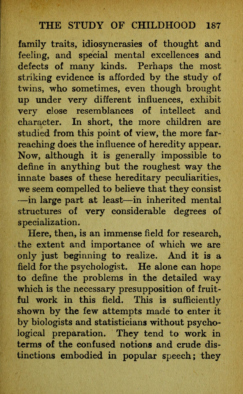 family traits, idiosyncrasies of thought and feeling, and special mental excellences and defects of many kinds. Perhaps the most striking evidence is afforded by the study of twins, who sometimes, even though brought up under very different influences, exhibit very close resemblances of intellect and character. In short, the more children are studied from this point of view, the more far- reaching does the influence of heredity appear. Now, although it is generally impossible to define in anything but the roughest way the innate bases of these hereditary peculiarities, we seem compelled to believe that they consist —in large part at least—in inherited mental structures of very considerable degrees of specialization. Here, then, is an immense field for research, the extent and importance of which we are only just beginning to realize. And it is a field for the psychologist. He alone can hope to define the problems in the detailed way which is the necessary presupposition of fruit- ful work in this field. This is sufficiently shown by the few attempts made to enter it by biologists and statisticians without psycho- logical preparation. They tend to work in terms of the confused notions and crude dis- tinctions embodied in popular speech; they