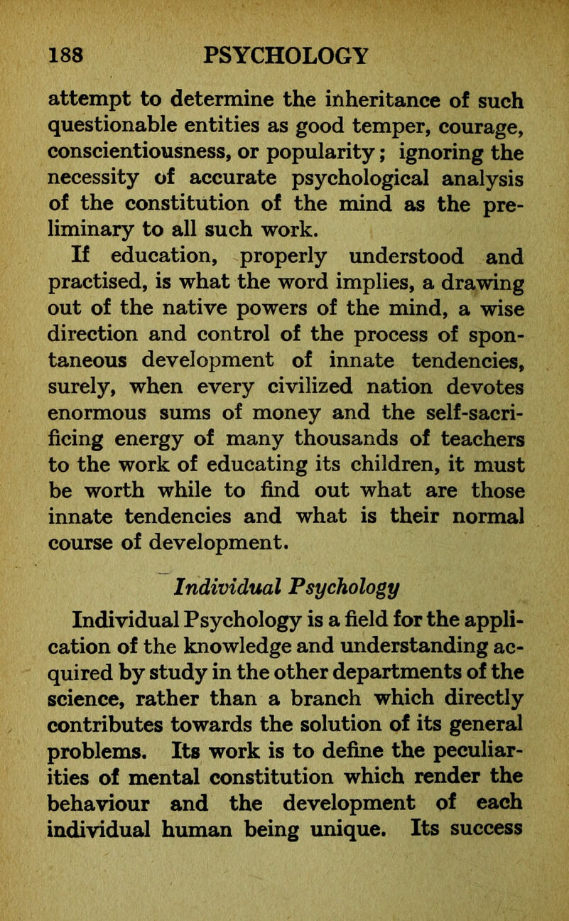 attempt to determine the inheritance of such questionable entities as good temper, courage, conscientiousness, or popularity; ignoring the necessity of accurate psychological analysis of the constitution of the mind as the pre- liminary to all such work. If education, properly understood and practised, is what the word implies, a drawing out of the native powers of the mind, a wise direction and control of the process of spon- taneous development of innate tendencies, surely, when every civilized nation devotes enormous sums of money and the self-sacri- ficing energy of many thousands of teachers to the work of educating its children, it must be worth while to find out what are those innate tendencies and what is their normal course of development. Individual Psychology Individual Psychology is a field for the appli- cation of the knowledge and understanding ac- quired by study in the other departments of the science, rather than a branch which directly contributes towards the solution of its general problems. Its work is to define the peculiar- ities of mental constitution which render the behaviour and the development of each individual human being unique. Its success