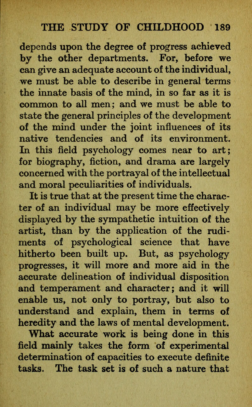 depends upon the degree of progress achieved by the other departments. For, before we can give an adequate account of the individual, we must be able to describe in general terms the innate basis of the mind, in so far as it is common to all men; and we must be able to state the general principles of the development of the mind under the joint influences of its native tendencies and of its environment. In this field psychology comes near to art; for biography, fiction, and drama are largely concerned with the portrayal of the intellectual and moral peculiarities of individuals. It is true that at the present time the charac- ter of an individual may be more effectively displayed by the sympathetic intuition of the artist, than by the application of the rudi- ments of psychological science that have hitherto been built up. But, as psychology progresses, it will more and more aid in the accurate delineation of individual disposition and temperament and character; and it will enable us, not only to portray, but also to understand and explain, them in terms of heredity and the laws of mental development. What accurate work is being done in this field mainly takes the form of experimental determination of capacities to execute definite tasks. The task set is of such a nature that