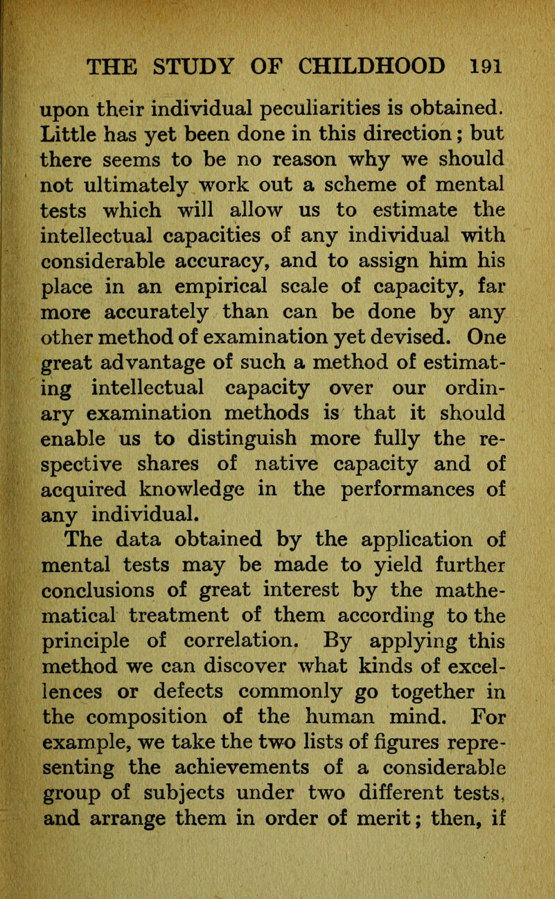 upon their individual peculiarities is obtained. Little has yet been done in this direction; but there seems to be no reason why we should not ultimately work out a scheme of mental tests which will allow us to estimate the intellectual capacities of any individual with considerable accuracy, and to assign him his place in an empirical scale of capacity, far more accurately than can be done by any other method of examination yet devised. One great advantage of such a method of estimat- ing intellectual capacity over our ordin- ary examination methods is that it should enable us to distinguish more fully the re- spective shares of native capacity and of acquired knowledge in the performances of any individual. The data obtained by the application of mental tests may be made to yield further conclusions of great interest by the mathe- matical treatment of them according to the principle of correlation. By applying this method we can discover what kinds of excel- lences or defects commonly go together in the composition of the human mind. For example, we take the two lists of figures repre- senting the achievements of a considerable group of subjects under two different tests, and arrange them in order of merit; then, if