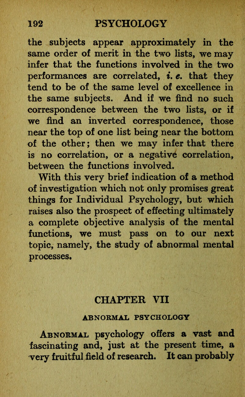 the subjects appear approximately in the same order of merit in the two lists, we may infer that the functions involved in the two performances are correlated, i. e. that they tend to be of the same level of excellence in the same subjects. And if we find no such correspondence between the two lists, or if we find an inverted correspondence, those near the top of one list being near the bottom of the other; then we may infer that there is no correlation, or a negative correlation, between the functions involved. With this very brief indication of a method of investigation which not only promises great things for Individual Psychology, but which raises also the prospect of effecting ultimately a complete objective analysis of the mental functions, we must pass on to our next topic, namely, the study of abnormal mental processes. CHAPTER VII ABNORMAL PSYCHOLOGY Abnormal psychology offers a vast and fascinating and, just at the present time, a very fruitful field of research. It can probably