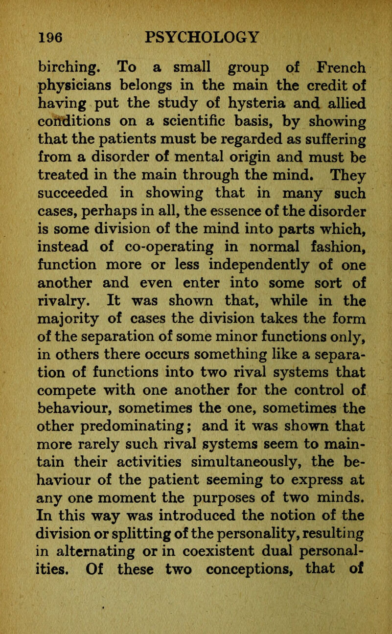 birching. To a small group of French physicians belongs in the main the credit of having put the study of hysteria and allied conditions on a scientific basis, by showing that the patients must be regarded as suffering from a disorder of mental origin and must be treated in the main through the mind. They succeeded in showing that in many such cases, perhaps in all, the essence of the disorder is some division of the mind into parts which, instead of co-operating in normal fashion, function more or less independently of one another and even enter into some sort of rivalry. It was shown that, while in the majority of cases the division takes the form of the separation of some minor functions only, in others there occurs something like a separa- tion of functions into two rival systems that compete with one another for the control of behaviour, sometimes the one, sometimes the other predominating; and it was shown that more rarely such rival systems seem to main- tain their activities simultaneously, the be- haviour of the patient seeming to express at any one moment the purposes of two minds. In this way was introduced the notion of the division or splitting of the personality, resulting in alternating or in coexistent dual personal- ities. Of these two conceptions, that of