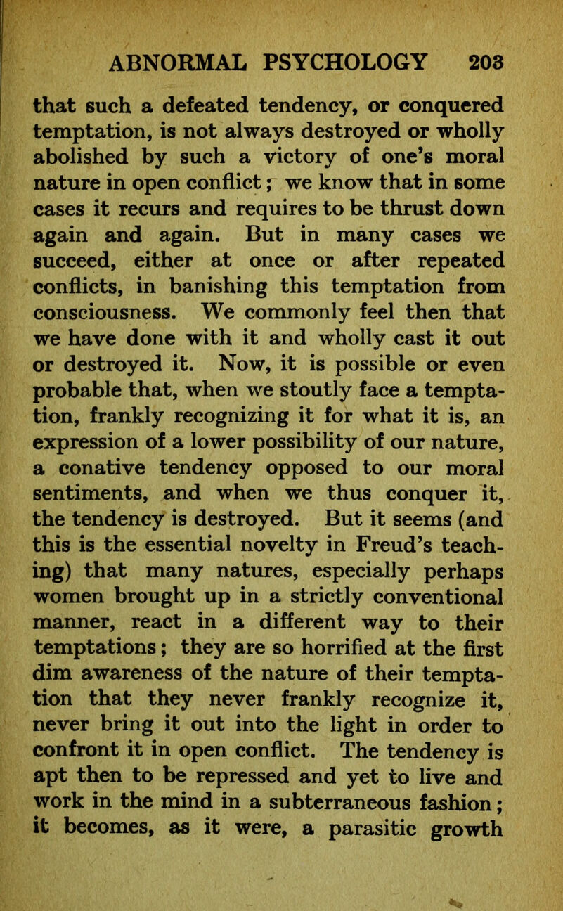 that such a defeated tendency, or conquered temptation, is not always destroyed or wholly abolished by such a victory of one’s moral nature in open conflict; we know that in some cases it recurs and requires to be thrust down again and again. But in many cases we succeed, either at once or after repeated conflicts, in banishing this temptation from consciousness. We commonly feel then that we have done with it and wholly cast it out or destroyed it. Now, it is possible or even probable that, when we stoutly face a tempta- tion, frankly recognizing it for what it is, an expression of a lower possibility of our nature, a conative tendency opposed to our moral sentiments, and when we thus conquer it, the tendency is destroyed. But it seems (and this is the essential novelty in Freud’s teach- ing) that many natures, especially perhaps women brought up in a strictly conventional manner, react in a different way to their temptations; they are so horrified at the first dim awareness of the nature of their tempta- tion that they never frankly recognize it, never bring it out into the light in order to confront it in open conflict. The tendency is apt then to be repressed and yet to live and work in the mind in a subterraneous fashion; it becomes, as it were, a parasitic growth