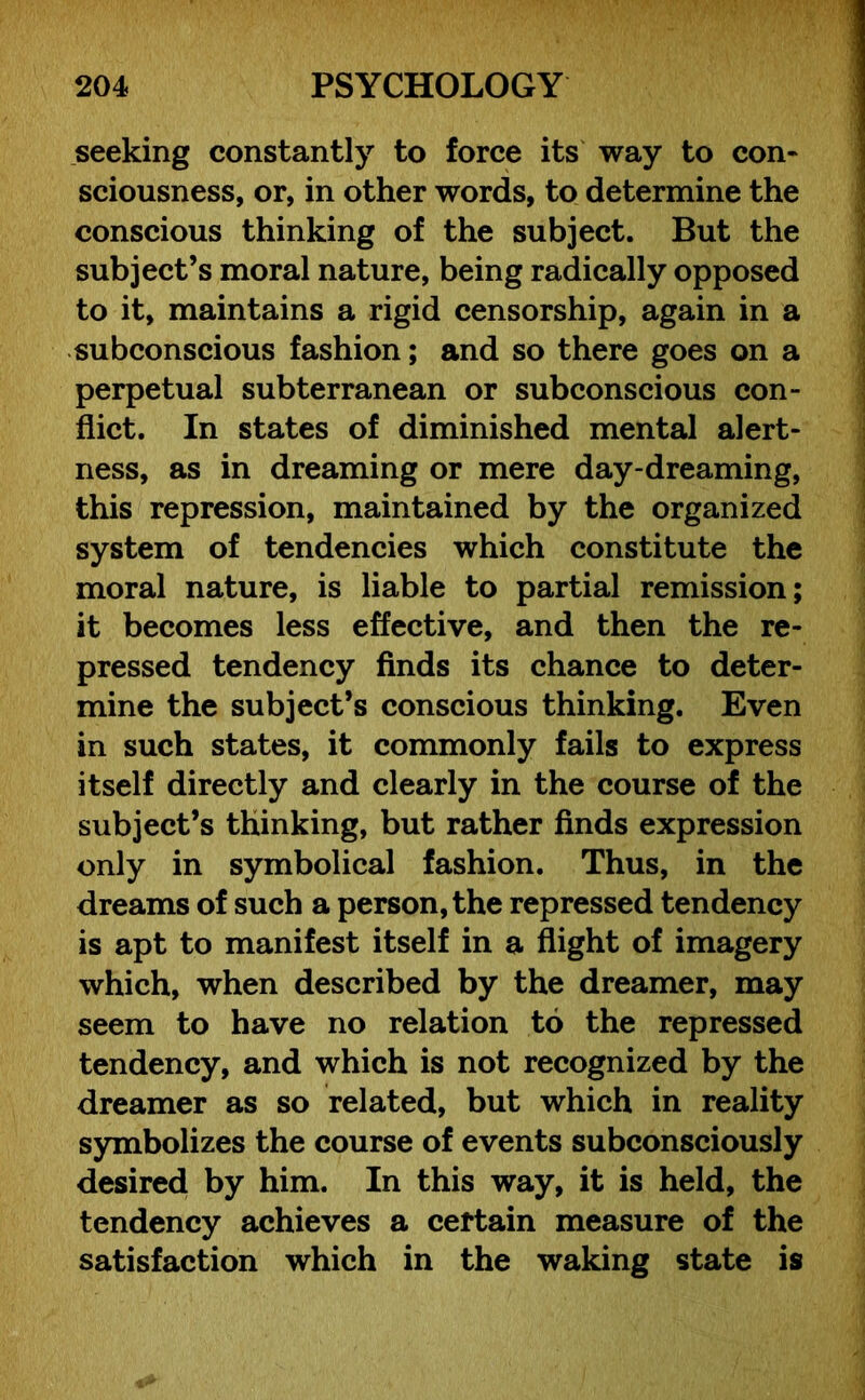 seeking constantly to force its way to con- sciousness, or, in other words, to determine the conscious thinking of the subject. But the subject’s moral nature, being radically opposed to it, maintains a rigid censorship, again in a subconscious fashion; and so there goes on a perpetual subterranean or subconscious con- flict. In states of diminished mental alert- ness, as in dreaming or mere day-dreaming, this repression, maintained by the organized system of tendencies which constitute the moral nature, is liable to partial remission; it becomes less effective, and then the re- pressed tendency finds its chance to deter- mine the subject’s conscious thinking. Even in such states, it commonly fails to express itself directly and clearly in the course of the subject’s thinking, but rather finds expression only in symbolical fashion. Thus, in the dreams of such a person, the repressed tendency is apt to manifest itself in a flight of imagery which, when described by the dreamer, may seem to have no relation to the repressed tendency, and which is not recognized by the dreamer as so related, but which in reality symbolizes the course of events subconsciously desired by him. In this way, it is held, the tendency achieves a certain measure of the satisfaction which in the waking state is