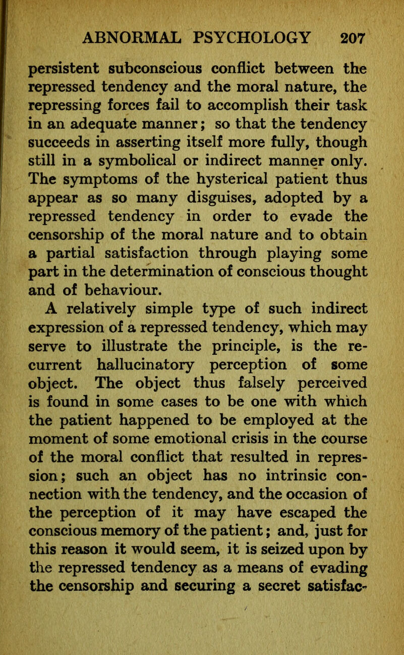 persistent subconscious conflict between the repressed tendency and the moral nature, the repressing forces fail to accomplish their task in an adequate manner; so that the tendency succeeds in asserting itself more fully, though still in a symbolical or indirect manner only. The symptoms of the hysterical patient thus appear as so many disguises, adopted by a repressed tendency in order to evade the censorship of the moral nature and to obtain a partial satisfaction through playing some part in the determination of conscious thought and of behaviour. A relatively simple type of such indirect expression of a repressed tendency, which may serve to illustrate the principle, is the re- current hallucinatory perception of some object. The object thus falsely perceived is found in some cases to be one with which the patient happened to be employed at the moment of some emotional crisis in the course of the moral conflict that resulted in repres- sion; such an object has no intrinsic con- nection with the tendency, and the occasion of the perception of it may have escaped the conscious memory of the patient; and, just for this reason it would seem, it is seized upon by the repressed tendency as a means of evading the censorship and securing a secret satisfac-